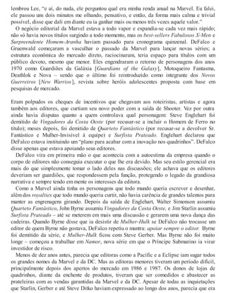 lembrou Lee, “e aí, do nada, ele perguntou qual era minha renda anual na Marvel. Eu falei,
ele passou uns dois minutos me olhando, pensativo, e então, da forma mais calma e trivial
possível, disse que dali em diante eu ia ganhar mais ou menos três vezes aquele valor.”
O negócio editorial da Marvel estava a todo vapor e expandia-se cada vez mais rápido;
não só havia novos títulos surgindo a todo momento, mas os best-sellers Fabulosos X-Men e
Surpreendente Homem-Aranha haviam passado para cronograma quinzenal. DeFalco e
Gruenwald começaram a vasculhar o passado da Marvel para lançar novas séries; a
estrutura econômica do mercado direto, raciocinaram, teria espaço para títulos com um
público devoto, mesmo que menor. Eles engendraram o retorno de personagens dos anos
1970 como Guardiões da Galáxia [Guardians of the Galaxy], Motoqueiro Fantasma,
Deathlok e Nova – sendo que o último foi reintroduzido como integrante dos Novos
Guerreiros [New Warrios], revista sobre heróis adolescentes proposta com base em
pesquisas de mercado.
Eram polpudos os cheques de incentivos que chegavam aos roteiristas, artistas e agora
também aos editores, que curtiam seu novo poder com a saída de Shooter. Vez por outra
ainda havia disputas quanto a quem controlava qual personagem: Steve Englehart foi
demitido de Vingadores da Costa Oeste (por recusar-se a incluir o Homem de Ferro no
título); meses depois, foi demitido de Quarteto Fantástico (por recusar-se a devolver Sr.
Fantástico e Mulher-Invisível à equipe) e Surfista Prateado. Englehart declarou que
DeFalco estava instituindo um “plano para acabar com a inovação nos quadrinhos”. DeFalco
disse apenas que estava apoiando seus editores.
DeFalco vira em primeira mão o que acontecia com a autoestima da empresa quando o
corpo de editores não conseguia executar o que lhe era devido. Mas seu estilo gerencial era
mais do que simplesmente tomar o lado deles nas discussões; ele achava que os editores
deveriam ser guardiões, que respondessem pela função, protegendo o legado da grandiosa
narrativa e sempre tendo em mente os interesses da editora.
Como a Marvel ainda tinha os personagens que todo mundo queria escrever e desenhar,
além dos royalties que todo mundo queria curtir, não havia carência de grandes talentos para
manter as engrenagens girando. Depois da saída de Englehart, Walter Simonson assumiu
Quarteto Fantástico, John Byrne assumiu Vingadores da Costa Oeste, e Jim Starlin assumiu
Surfista Prateado – até se meterem em mais uma discussão e gerarem uma nova dança das
cadeiras. Quando Byrne disse que ia desistir de Mulher-Hulk se DeFalco não trocasse um
editor de quem Byrne não gostava, DeFalco repetiu o mantra: apoiar sempre o editor. Byrne
foi demitido da série, e Mulher-Hulk ficou com Steve Gerber. Mas Byrne não foi muito
longe – começou a trabalhar em Namor, nova série em que o Príncipe Submarino ia virar
investidor de risco.
Menos de dez anos antes, parecia que editoras como a Pacific e a Eclipse iam sugar todos
os grandes nomes da Marvel e da DC. Mas as editoras menores tiveram um período difícil,
principalmente depois dos apertos do mercado em 1986 e 1987. Os donos de lojas de
quadrinhos, diante da enchente de produtos, tiveram que ser comedidos e abastecer as
prateleiras com as vendas garantidas da Marvel e da DC. Apesar de todas as inquietações
que Starlin, Gerber e até Steve Ditko haviam expressado ao longo dos anos, parecia que era
 