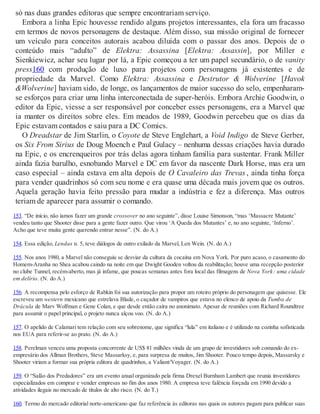 só nas duas grandes editoras que sempre encontrariam serviço.
Embora a linha Epic houvesse rendido alguns projetos interessantes, ela fora um fracasso
em termos de novos personagens de destaque. Além disso, sua missão original de fornecer
um veículo para conceitos autorais acabou diluída com o passar dos anos. Depois de o
conteúdo mais “adulto” de Elektra: Assassina [Elektra: Assassin], por Miller e
Sienkiewicz, achar seu lugar por lá, a Epic começou a ter um papel secundário, o de vanity
press160 com produção de luxo para projetos com personagens já existentes e de
propriedade da Marvel. Como Elektra: Assassina e Destrutor & Wolverine [Havok
&Wolverine] haviam sido, de longe, os lançamentos de maior sucesso do selo, empenharam-
se esforços para criar uma linha interconectada de super-heróis. Embora Archie Goodwin, o
editor da Epic, viesse a ser responsável por conceber esses personagens, era a Marvel que
ia manter os direitos sobre eles. Em meados de 1989, Goodwin percebeu que os dias da
Epic estavam contados e saiu para a DC Comics.
O Dreadstar de Jim Starlin, o Coyote de Steve Englehart, a Void Indigo de Steve Gerber,
os Six From Sirius de Doug Moench e Paul Gulacy – nenhuma dessas criações havia durado
na Epic, e os encrenqueiros por trás delas agora tinham família para sustentar. Frank Miller
ainda fazia barulho, esnobando Marvel e DC em favor da nascente Dark Horse, mas era um
caso especial – ainda estava em alta depois de O Cavaleiro das Trevas , ainda tinha força
para vender quadrinhos só com seu nome e era quase uma década mais jovem que os outros.
Aquela geração havia feito pressão para mudar a indústria e fez a diferença. Mas outros
teriam de aparecer para assumir o comando.
153. “De início, não íamos fazer um grande crossover no ano seguinte”, disse Louise Simonson, “mas ‘Massacre Mutante’
vendeu tanto que Shooter disse para a gente fazer outro. Que virou ‘A Queda dos Mutantes’ e, no ano seguinte, ‘Inferno’.
Acho que teve muita gente querendo entrar nesse”. (N. do A.)
154. Essa edição, Lendas n. 5, teve diálogos de outro exilado da Marvel, Len Wein. (N. do A.)
155. Nos anos 1980, a Marvel não conseguiu se desviar da cultura da cocaína em Nova York. Por puro acaso, o casamento do
Homem-Aranha no Shea acabou caindo na noite em que Dwight Gooden voltou da reabilitação; houve uma recepção posterior
no clube Tunnel, recém-aberto, mas já infame, que poucas semanas antes fora local das filmagens de Nova York: uma cidade
em delírio. (N. do A.)
156. A recompensa pelo esforço de Rabkin foi sua autorização para propor um roteiro próprio do personagem que quisesse. Ele
escreveu um western mexicano que estrelava Blade, o caçador de vampiros que estava no elenco de apoio da Tumba de
Drácula de Marv Wolfman e Gene Colan, e que desde então caíra no anonimato. Apesar de reuniões com Richard Roundtree
para assumir o papel principal, o projeto nunca alçou voo. (N. do A.)
157. O apelido de Calamari tem relação com seu sobrenome, que significa “lula” em italiano e é utilizado na cozinha sofisticada
nos EUA para referir-se ao prato. (N. do A.)
158. Perelman venceu uma proposta concorrente de US$ 81 milhões vinda de um grupo de investidores sob comando do ex-
empresário dos Allman Brothers, Steve Massarksy, e, para surpresa de muitos, Jim Shooter. Pouco tempo depois, Massarsky e
Shooter viriam a formar sua própria editora de quadrinhos, a Valiant/Voyager. (N. do A.)
159. O “Salão dos Predadores” era um evento anual organizado pela firma Drexel Burnham Lambert que reunia investidores
especializados em comprar e vender empresas no fim dos anos 1980. A empresa teve falência forçada em 1990 devido a
atividades ilegais no mercado de títulos de alto risco. (N. do T.)
160. Termo do mercado editorial norte-americano que faz referência às editoras nas quais os autores pagam para publicar suas
 