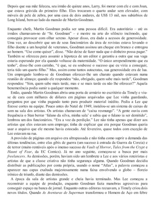 Depois que sua mãe faleceu, seu irmão de quinze anos, Larry, foi morar com ele e com Joan,
que estava grávida do primeiro filho. Eles trocaram o quarto andar sem elevador, com
móveis de pele de zebra, por uma casa de dois andares, de US$ 13 mil, nos subúrbios de
Long Island, bem ao lado da mansão de Martin Goodman.
Enquanto chefe, Martin Goodman podia ser uma pessoa difícil. Era autoritário – até os
irmãos chamavam-no de “Sr. Goodman” – e mestre na arte do silêncio incômodo, que
conseguia provocar com olhar sereno. Apesar disso, era dado a acessos de generosidade.
Uma vez, ao descobrir que um de seus funcionários da área de revistas estava levando o
filho doente a um hospital de veteranos, Goodman assinou um cheque em branco e entregou
ao homem. “Use como quiser”, disse. “Não deixe de fazer nada que o dinheiro possa pagar.”
Também se ofereceu para assumir a hipoteca de um editor e garantiu a outra que sua vaga
estaria esperando por ela quando voltasse da maternidade. “O único arrependimento que eu
tenho”, disse-lhe com carinho, “é que, se eu soubesse o sucesso que eu viria a conseguir,
teria tido um quarto filho.” Mas, assim como tantos autocratas, sua generosidade era de lua.
Um empregado lembra-se de Goodman oferecer-lhe um charuto quando estavam numa
reunião de almoço; quando ele respondeu “não, obrigado, quem sabe mais tarde”, Goodman
respondeu: “Sim, quem sabe mais tarde, mas e se mais tarde eu não lhe oferecer?” Aquela
benemerência podia sumir a qualquer momento.
Então, quando Martin Goodman abriu uma porta de armário no escritório da Timely e viu-
se de cara com milhares de dólares em páginas arquivadas que Lee vinha guardando,
perguntou por que vinha pagando tanto para produzir material inédito. Pediu a Lee que
fizesse cortes na equipe. Pouco antes do Natal de 1949, instalou-se um sistema de caixas de
som na sala dos artistas. Os artistas chamavam de “caixa resmungo”. “A gente ouviu com
frequência o Stan berrar ‘fulano da silva, minha sala’ e sabia que o fulano ia ser demitido”,
lembrou um dos funcionários. “Era a voz da perdição.” Lee não tinha apenas que dizer aos
artistas que eles estavam sem emprego; tinha de explicar que era porque Goodman queria
usar o arquivo que ele mesmo havia estocado. Até fevereiro, quase todos com exceção de
Lee estavam na rua.
A provisão de páginas em arquivo era ultrapassada e não tinha como suprir a demanda das
últimas tendências, entre elas gibis de guerra (um sucesso à entrada da Guerra da Coreia) e
de terror (muito rentáveis após o imenso sucesso de Vault of Horror, Tales from the Crypt e
Haunt of Fear, da EC Comics). Já no ano seguinte, começou-se a busca por mais
freelancers. As demissões, porém, haviam sido um lembrete a Lee e aos vários roteiristas e
artistas de que a classe criativa não tinha segurança alguma. Quando Goodman decidiu
distribuir as publicações por conta própria, usando o nome “Atlas”, a palavra começou a
aparecer nas capas exaltada majestosamente numa faixa envolvendo o globo – floreio
irônico de triunfo, diante das demissões.
A época da sala de artistas grande e cheia havia terminado. Mas Lee começou a
reconstruir a equipe de produção, enquanto Goodman fazia manobras agressivas para
conseguir espaço na banca de jornal. Enquanto outras editoras recuavam, a Timely criou dois
novos títulos. Quando As Aventuras de Superman transformou o Homem de Aço em febre
 