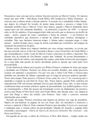 16
Passaram-se anos sem que novos artistas fizessem carreira na Marvel Comics. Os maiores
nomes dos anos 1980 – John Byrne, Frank Miller, Bill Sienkiewicz, Walter Simonson – já
estavam com a editora desde a década anterior. A exceção era o autodidata Arthur Adams,
que depois do colegial foi lavador de pratos numa pizzaria e passava o tempo livre
montando portfólio para a Marvel. Cinco anos depois, quando a Marvel finalmente abriu
espaço para sua arte altamente detalhista – na minissérie Longshot, de 1985 – o sucesso
entre os fãs foi autêntico. O personagem título tinha um estilo que se destacava no desfile de
capas – mullet, jaqueta de couro, cartucheira e bolsa de carteiro – e um histórico de
realidade alternativa que destacava o talento de Adams para criaturas alienígenas e
estranhas. Mas suas hachuras tomavam tempo, e Adams nunca conseguiu pegar o ritmo
mensal – acabou ficando com o cargo de artista convidado por excelência, um lampejo de
animação nas prateleiras de gibis.
Mesmo assim, Adams teve impacto imediato nos seus colegas aspirantes, os jovens que
haviam crescido com os X-Men de Claremont e Byrne e com o Demolidor de Frank Miller e
que testemunharam o estilo visual da Marvel Comics estacionar no sóbrio e funcional. Nos
últimos dias de reinado de Jim Shooter, surgira uma “ninhada” de jovens determinados a
desenhar cada fio de cabelo, cada drapeado das roupas, cada dente na boca dos personagens.
Se a cena tinha uma parede de tijolos derrubada, podia-se apostar que cada tijolo teria
personalidade.
O arte-finalista de Adams em Longshot era Whilce Portacio, estudante de Artes que largou
a faculdade nas Filipinas. Portacio era ótimo em ressaltar detalhes, mas ainda precisava
avançar em anatomia e perspectiva. Foi por isso que o editor Carl Potts o colocou para
trabalhar nos desenhos de Adams, esperando que ao longo do processo pudesse aprender.
Nesse meio-tempo, Potts passava a Portacio livros como Os cinco C da cinematografia e
mantinha-o ocupado na arte-final de Tropa Alfa. Pouco depois, quando Potts contratou um
educadíssimo CDF sul-coreano chamado Jim Lee para desenhar Tropa Alfa, os dois artistas
combinaram tanto em termos artísticos quanto na personalidade. Lee também ganhou o livro
de cinematografia, e Potts lhe passou um treinamento severo de fundamentos da narrativa,
assim como Denny O’Neil havia feito com Frank Miller uma década antes. Lee mudou-se
para San Diego e abriu um estúdio com Portacio. Suas vidas e carreiras estariam
entrelaçadas para sempre.
Passado um tempo, Portacio encontrou uma maneira de pleitear sua vaga de desenhista.
Depois de arte-finalizar as páginas de Lee em Tropa Alfa, ele desenhava o Justiceiro e
enviava o material à Marvel. Potts contratou Portacio para desenhar O Justiceiro assim que
a adaptação para o cinema entrou em pré-produção. Quando foi lançado o segundo título
estrelando o personagem – Diário de Guerra do Justiceiro [Punisher War Journal] – este
ficou com Jim Lee.
Em questão de um ano, o editor de Fabulosos X-Men, Bob Harras – sempre atento aos
 