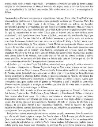 artistas mais novos e mais requisitados – perguntou se Portacio gostaria de fazer algumas
edições da série número um da Marvel. Portacio não topou, então o serviço ficou com Jim
Lee. A popularidade de Lee foi à estratosfera. Não tardou para Lee virar o artista regular de
X-Men.
Enquanto Lee e Portacio começavam a impressionar Potts em Tropa Alfa, Todd McFarlane,
um canadense pretensioso e boca-suja, estava ganhando destaque em O Incrível Hulk. Em
1980, no verão da Fênix Negra e de Elektra, McFarlane era estrela do beisebol
universitário, prestes a ser recrutado por um olheiro do Seattle Mariners. Mas, ao visitar a
San Diego Comic-Con, ficou hipnotizado vendo Jack Kirby conversar graciosamente com os
fãs que se enxameavam ao seu redor. Disse para si mesmo que, se não virasse atleta
profissional, seria quadrinista. Para fechar a decisão, um tornozelo machucado jogou por
terra suas aspirações no beisebol e McFarlane começou a praticar cada vez mais na
prancheta, lendo com bastante interesse sobre os percalços de Kirby e Gerber, assim como
os discursos panfletários de Neal Adams e Frank Miller, nas páginas do Comics Journal.
Depois de empilhar cartas de recusa, o autodidata McFarlane finalmente conseguiu uma
chance logo antes de se formar: uma história secundária em Coyote, série de Steve
Englehart. Hulk veio no fim de 1986; um ano depois, seu editor estava levando suas páginas
para outros editores da Marvel, explicando que McFarlane não estava contente e queria
novos desafios. As amostras de linha fina e o fetiche pelo detalhe falavam por si. Ele foi
contratado como artista de O Surpreendente Homem-Aranha.
McFarlane e o roteirista David Michelinie reintroduziram a galeria de vilões trintenária
do Aranha – Homem-Areia, Gatuno, Mysterio, Lagarto. Mas o que selou o sucesso dessa
versão mais dark de Surpreendente Homem-Aranha foi um vilão inédito. O uniforme negro
do Aranha, agora descartado, revelou-se um ser alienígena vivo; ao tomar de hospedeiro um
furioso ex-jornalista chamado Eddie Brock, ele passou a chamar-se Venom. McFarlane deu
ao sanguinário Venom porte monstruoso e enorme sorriso de dentes afiados. Agora com
iconografia feroz para fechar com as garras de Wolverine e com o arsenal do Justiceiro,
Homem-Aranha começou a alcançar as vendas que não via há vinte anos e escalou os
gráficos de olho no primeiro lugar de X-Men.
No verão de 1988, a média de idade dos artistas mais populares da Marvel – dentre eles
Art Adams, Portacio, Lee, McFarlane e Marc Silvestri, o desenhista de X-Men – voltou a
ficar abaixo dos trinta anos. Os editores começaram a afrouxar as regras narrativas
draconianas impostas por Shooter, de forma que essa nova leva pôde adotar a linguagem
visual dos clipes musicais pós-narrativos, deixando de lado os planos de abertura e as
tomadas de dois para passar à não linearidade frenética. Frente ao sucesso de Adams,
haveria detalhismo, sempre detalhismo, nos rostos, nas máquinas, na arquitetura. As páginas
começaram a ficar escuras de tanto detalhe.
Também havia certa inquietação entre esses artistas, ou pelo menos uma falta de mansidão,
que não se via desde a época em que Jim Starlin disse a John Romita que não ia assumir
Quarteto Fantástico. Talvez fosse coisa da juventude; talvez fosse o fato de nenhum deles
morar perto da sede da Marvel em Nova York, porque nenhum deles havia se mudado para a
cidade grande para honrar suas obrigações na empresa. Ou talvez fosse porque eles tinham
 