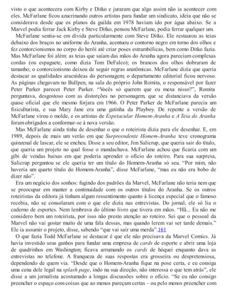 visto o que acontecera com Kirby e Ditko e juraram que algo assim não ia acontecer com
eles. McFarlane ficou azucrinando outros artistas para fundar um sindicato, ideia que não se
considerava desde que os planos da guilda em 1978 haviam ido por água abaixo. Se a
Marvel podia ferrar Jack Kirby e Steve Ditko, pensou McFarlane, podia ferrar qualquer um.
McFarlane sentia-se em dívida particularmente com Steve Ditko. Ele restaurou as teias
debaixo dos braços no uniforme do Aranha, acentuou o contorno negro em torno dos olhos e
fez contorcionismos no corpo do herói até criar poses estrambólicas, bem como Ditko fazia.
Mas McFarlane foi além: as teias que saíam das mãos do Aranha agora pareciam complexas
cordas (ou espaguete, como dizia Tom DeFalco); os brancos dos olhos dobraram de
tamanho; o contorcionismo deixou de seguir regras anatômicas. McFarlane dizia que queria
destacar as qualidades aracnídeas do personagem; o departamento editorial ficou nervoso.
As páginas chegavam no Bullpen, na sala do próprio John Romita, o responsável por fazer
Peter Parker parecer Peter Parker. “Vocês só querem que eu mexa nisso?”, Romita
perguntava, desgostoso com as distorções no personagem, que se distanciava da versão
quase oficial que ele mesmo forjara em 1966. O Peter Parker de McFarlane parecia um
fisiculturista, e sua Mary Jane era uma gatinha da Playboy. De repente a versão de
McFarlane virou o molde, e os artistas de Espetacular Homem-Aranha e A Teia do Aranha
foram obrigados a conformar-se à nova versão.
Mas McFarlane ainda tinha de desenhar o que o roteirista dizia para ele desenhar. E, em
1989, depois de mais um verão em que Surpreendente Homem-Aranha teve cronograma
quinzenal de lascar, ele se encheu. Disse a seu editor, Jim Salicrup, que queria sair do título,
que queria um projeto no qual fosse o mandachuva. McFarlane achou que ficaria com um
gibi de vendas baixas em que poderia aprender o ofício do roteiro. Para sua surpresa,
Salicrup perguntou se ele queria ter um título do Homem-Aranha só seu. “Por mim, não
haveria um quarto título do Homem-Aranha”, disse McFarlane, “mas eu não era bobo de
dizer não”.
Era um negócio dos sonhos: fugindo dos padrões da Marvel, McFarlane não teria nem que
se preocupar em manter a continuidade com os outros títulos do Aranha. Se os outros
roteiristas da editora já tinham algum ressentimento quanto à licença especial que o famoso
recebia, não se consolaram com o que ele dizia nas entrevistas. Do jornal, ele só lia o
caderno de esportes. Nem lembrava do último livro que tivera em mãos. “Hã... Eu não me
considero bem um roteirista, por isso não presto atenção ao roteiro. Sei que o pessoal da
Marvel não vai gostar muito de uma fala dessas, mas quando lerem vai ser tarde demais.”
Ele ia assumir o projeto, disse, sabendo “que vai sair uma merda”.161
O que fazia Todd McFarlane se destacar é que ele não precisava da Marvel Comics. Já
havia investido seus ganhos para fundar uma empresa de cards de esporte e abrir uma loja
de quadrinhos em Washington; ficava arrumando os cards de hóquei enquanto dava as
entrevistas no telefone. A franqueza de suas respostas era grosseira ou despretensiosa,
dependendo de quem via. “Desde que o Homem-Aranha fique na pose certa, e eu consiga
uma cena dele legal na splash page, indo na sua direção, não interessa o que tem atrás”, ele
disse a um jornalista acostumado a longas discussões sobre o ofício. “Se eu não consigo
preencher o espaço com coisas que ao menos pareçam certas – ou pelo menos preencher com
 