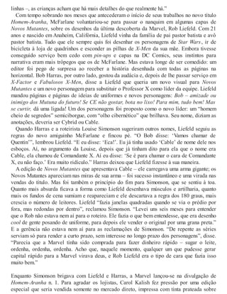 linhas –, as crianças acham que há mais detalhes do que realmente há.”
Com tempo sobrando nos meses que antecederam o início de seus trabalhos no novo título
Homem-Aranha, McFarlane voluntariou-se para passar o nanquim em algumas capas de
Novos Mutantes, sobre os desenhos da última descoberta da Marvel, Rob Liefeld. Com 21
anos e nascido em Anaheim, Califórnia, Liefeld vinha da família de pai pastor batista e avô
pastor batista. Tudo que ele sempre quis foi desenhar os personagens de Star Wars, ir de
bicicleta à loja de quadrinhos e esconder as pilhas de X-Men da sua mãe. Embora tivesse
conseguido serviço bem cedo com pin-ups e capas na DC Comics, seus instintos para
narrativa eram mais trôpegos que os de McFarlane. Mas estava longe de ser comedido: um
editor foi pego de surpresa ao receber a história desenhada com todas as páginas na
horizontal. Bob Harras, por outro lado, gostou da audácia e, depois de lhe passar serviço em
X-Factor e Fabulosos X-Men, disse a Liefeld que queria um novo visual para Novos
Mutantes e um novo personagem para substituir o Professor X como líder da equipe. Liefeld
mandou páginas e páginas de ideias de uniformes e novos personagens: Bob – amizade ou
inimigo dos Mutuna do futuro! Se CE não gostar, bota no lixo! Para mim, tudo bem! Mas
se curtir, dá uma ligada! Um dos personagens foi proposto como o novo líder: um “homem
cheio de segredos” semiciborgue, com “olho cibernético” que brilhava. Seu nome, diziam as
anotações, deveria ser Cybrid ou Cable.
Quando Harras e a roteirista Louise Simonson sugeriram outros nomes, Liefeld seguiu as
regras do novo amiguinho McFarlane e fincou pé. “O Bob disse: ‘Vamos chamar de
Quentin’”, lembrou Liefeld. “E eu disse: ‘Eca!’. Eu já tinha usado ‘Cable’ de nome dele nos
esboços. Aí, no argumento da Louise, depois que já tinham dito para ela que o nome era
Cable, ela chamou de Comandante X. Aí eu disse: ‘Se é para chamar o cara de Comandante
X, eu não faço.’ Era muito ridículo.” Harras deixou que Liefeld fizesse à sua maneira.
A edição de Novos Mutantes que apresentava Cable – ele carregava uma arma gigante; os
Novos Mutantes apareciam nas miras de sua arma – foi sucesso instantâneo e uma virada nas
vendas do título. Mas foi também o princípio do fim para Simonson, que se sentiu à toa.
Quanto mais absurda ficava a forma como Liefeld desenhava músculos e artilharia, quanto
mais os fundos de cena sumiam e reapareciam e ele descartava a regra dos 180 graus, mais
crescia o número de leitores. Liefeld “fazia janelas quadradas quando se via o prédio por
fora, mas redondas por dentro”, reclamou Simonson. “Levei uns seis meses para entender
que o Rob não estava nem aí para o roteiro. Ele fazia o que bem entendesse, que era desenho
cool de gente posando de uniforme, para depois ele vender o original por uma grana preta.”
E a gerência não estava nem aí para as reclamações de Simonson. “De repente as séries
serviam só para render a curto prazo, sem interesse no longo prazo dos personagens”, disse.
“Parecia que a Marvel tinha sido comprada para fazer dinheiro rápido – sugar o leite,
ordenha, ordenha, ordenha. Acho que, naquele momento, qualquer um que pudesse gerar
capital rápido para a Marvel virava deus, e Rob Liefeld era o tipo de cara que fazia isso
muito bem.”
Enquanto Simonson brigava com Liefeld e Harras, a Marvel lançou-se na divulgação de
Homem-Aranha n. 1. Para agradar os lojistas, Carol Kalish fez pressão por uma edição
especial que seria vendida somente no mercado direto, impressa com tinta prateada sobre
 