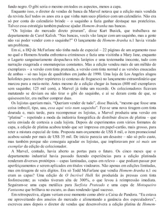 fundo negro. O gibi seria o mesmo em todos os aspectos, menos a capa.
Enquanto isso, o diretor de vendas de banca da Marvel notava que a edição mais vendida
da revista Sail todos os anos era a que vinha num saco plástico com um calendário. Não era
só por conta do calendário brinde – o saquinho a fazia ganhar destaque nas prateleiras.
Talvez essa estratégia também pudesse ajudar Homem-Aranha nas bancas.
“Os lojistas do mercado direto piraram”, disse Kurt Busiek, que trabalhava no
departamento de Carol Kalish. “Nas bancas, vocês vão lançar com um saquinho, mas a gente
não vai poder vender com o saquinho?” O lançamento de Homem-Aranha n.1 havia virado
um problema.
Em si, a HQ de McFarlane não tinha nada de especial – 22 páginas de um argumento raso
no qual o Homem-Aranha enfrentava criminosos e fazia uma visitinha a Mary Jane, enquanto
o Lagarto sanguinariamente despachava três larápios e uma testemunha inocente, tudo com
narração exagerada e onomatopeias constantes. Mas a edição vendeu mais de um milhão de
exemplares – a versão com tinta prateada, a versão com tinta normal e as versões ensacadas
de ambas – só nas lojas de quadrinhos em junho de 1990. Uma loja de Los Angeles alugou
holofotes para receber repórteres (e centenas de fregueses) no lançamento extraordinário que
marcou para a meia-noite. Antes mesmo de a edição chegar às bancas (800 mil exemplares
sem saquinho; 125 mil com), a Marvel já tinha um recorde. Os colecionadores ficavam
matutando se deviam ou não tirar o gibi do saquinho, e aí se deram conta de que, se
quisessem ler, era melhor comprar duas.
Os lojistas queriam mais. “Queriam vender de tudo”, disse Busiek, “mesmo que fosse uma
coisa imbecil, tipo, uau, essa aqui veio num saquinho”. Fez-se uma nova tiragem com tinta
dourada e, mais tarde, para recompensar os lojistas, a Marvel produziu uma versão em
“platina” – repetindo a moda da indústria fonográfica de distribuir discos de platina – que
seria enviada de cortesia a cada lojista. Depois de experimentos com vários formatos de
capa, a edição de platina acabou tendo que ser impressa em papel-cartão, mais grosso, para
reter a mistura especial de tinta. Proposta num orçamento de US$ 8 mil, o item promocional
acabou saindo por mais de US$ 35 mil. De início parecia um desastre – não só pelo custo,
mas também porque não conseguiu agradar os lojistas, que imploravam por só mais um
exemplar da edição de colecionador.
A Marvel, contudo, havia aberto as portas para o futuro. Os cinco meses que o
departamento industrial havia passado fazendo experiências para a edição platinada
renderam diversos protótipos – capas laminadas, capas em relevo – que podiam passar por
aperfeiçoamentos e serem aplicados em títulos vindouros. Não apenas em edições limitadas,
mas em tiragens de seis dígitos. Era só Todd McFarlane que vendia Homem-Aranha n.1 ou
eram as capas? Uma edição de O Incrível Hulk foi produzida às pressas com tinta
fosforescente; as vendas tiveram alta de 300%, o que levou à reimpressão imediata.
Seguiram-se uma capa metálica para Surfista Prateado e uma capa de Motoqueiro
Fantasma que brilhava no escuro, as duas rendendo igual sucesso.
Em retrospectiva, alguns veriam esse momento como abrir a Caixa de Pandora. “Eu estava
me aproveitando dos anseios do mercado e alimentando a ganância dos especuladores”,
escreveu anos depois o diretor de vendas que desenvolvera a edição platina de Homem-
 