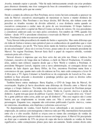 Aranha, tentando expiar o pecado. “Não há nada intrinsecamente errado em criar produtos
para abastecer demanda; mas tirar vantagem da base de consumidores é algo comparável a
estupro consentido, pelo que me consta.”
Desde a compra da editora por Ron Perelman, novos rostos haviam começado a aparecer na
sede da Marvel: executivos encarregados de maximizar os lucros e manter distância do
processo criativo. Mas Perelman e seu braço direito, Bill Bevins, não tinham como não
perceber os triunfos recentes da divisão editorial, e essa distância sumiu quando os
executivos começaram a cuidar mais de perto de seu investimento. O Grupo Andrews
preparou-se para abrir o capital da Marvel Comics na bolsa de valores. Os vice-presidentes
e consultores andavam cada vez mais pelos corredores. Em outubro de 1990, quando Jim
Galton – desde 1975 o presidente silencioso e reservado da Marvel – aposentou-se, aos 65
anos, Perelman já tinha seu sucessor preparado.
Terry Stewart tinha procedência do mundo de fusões e aquisições. Mas outra diferença que
ele tinha de Galton o tornava mais palatável para os conhecedores de quadrinhos que o viam
com desconfiança: era um fã. “Por baixo deste manto da América industrial bate o coração
de um colecionador”, disse ele à revista Fortune, pouco antes de ser nomeado presidente da
Marvel. No regime Perelman, Stewart fazia fácil o papel de roqueiro rebelde, vestindo
camiseta preta sob o blazer.
Stewart dissera à imprensa que seu foco seria dar um jeito nos filmes e indicou Joe
Calamari, executivo de longa data na Cadence, a chefe da Marvel Productions. O estúdio,
aliás, andava num silêncio suspeito desde que a New World o vendera a Perelman. A
presidente Margaret Loesch, inquieta com a nova administração, só conseguiu deixar seu
contrato de lado depois que Barry Diller, da Fox, encontrou Perelman numa festa e
convenceu-o de que, quanto mais cedo ela entrasse na Fox, mais cedo começaria a levar Os
X-Men para a TV. Agora Calamari ia beneficiar-se da cooperação de Loesch na Fox, mas
também ia ficar atracado a desenredar a pendenga jurídica que eram os direitos sobre
Homem-Aranha no cinema.
Também houve outras mudanças: Barry Kaplan, o CFO de longa data da Marvel, foi
escorraçado. Kaplan já havia descoberto uma diferença de filosofia entre a Marvel das
antigas e o Grupo Andrews. “Eu tinha muita discussão com o pessoal do Perelman porque
eles defendiam o custeio por absorção. Eu dizia: ‘Então tá, Capitão América é perda de
dinheiro. A gente tem que parar de publicar Capitão América?’. A reação deles era: ‘Claro!
Se a gente publicar outra coisa, pode ser que dê dinheiro!’. Mas esse negócio não é como
batom, em que simplesmente se inventa outra cor. Não é assim para se criar outro
personagem. Enquanto isso, enquanto não estivermos publicando Capitão América, vamos
ter roteiristas, desenhistas, arte-finalistas e coloristas sem serviço.”
No departamento de vendas, Carol Kalish viu-se subordinada a um executivo recém-
empossado, de camisas com monograma e interesse nulo por HQ, intermediário bem pensado
entre ela e o alto escalão. Kalish se eriçou com os rumos das estratégias de vendas da
editora, que preferiam a agressividade ao sucesso em longo prazo. A Marvel foi precipitada
ao dizer que o aumento de 33% no preço de capa não havia reduzido as vendas de forma
significativa, então começáramos planos para mais um aumento. Sendo contato direto entre
 
