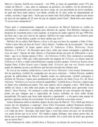 Marvel e lojistas, Kalish era essencial – em 1990, as lojas de quadrinhos eram 73% das
vendas da Marvel –, mas, após as mudanças na gerência, em outubro, ela foi promovida e
deixou o departamento para assumir um novo cargo, de vice-presidente de novos produtos,
no qual não faria tanto entrave. Lou Bank, carinha de 25 anos saído do departamento de
vendas, assumiu o lugar dela. “Acho que era muito mais fácil pilhar uma empresa por baixo
do nariz de um ingênuo de 25 anos do que de alguém como Carol”, Bank diria anos depois.
“E eu era mais manipulável.”
Pouco após o remanejamento, enquanto os executivos da Marvel botavam as vendas na
calculadora e montavam a estratégia para abertura de capital, Tom DeFalco entregou sua
proposta de orçamento para o ano seguinte. A resposta do andar superior foi que 1990 fora
um belo ano e que eles iam ter de superar. DeFalco fez uma reunião com os editores para
questionar: “como diabos a gente vai fazer melhor que isso?”.
DeFalco foi ao editor Bob Harras e disse a ele que era hora de expandir a linha X-Men.
“Achei a pior ideia da face da Terra”, disse Harras. “Lembro-me de ter pensado: ‘Até onde
podemos expandir? Já temos quatro séries X: Fabulosos X-Men, Wolverine, Novos
Mutantes e X-Factor’. Se fôssemos para cinco, achei que íamos estrangular a galinha dos
ovos de ouro.” Apesar de tudo, Harras e Claremont deram um jeito de diferenciar o novo
título – que ia se chamar apenas X-Men – de Fabulosos X-Men. Eles somariam a escalação
original dos anos 1960, que vinha aparecendo nas páginas de X-Factor, ao elenco atual de
Fabulosos X-Men, e então redistribuíriam a equipe em dois grupos. Fabulosos ficaria com a
Equipe Ouro; X-Men ficaria com a Equipe Azul. X-Factor, por sua vez, ficaria com um
grupo de mutantes jovens e periféricos que haviam estreado nos últimos anos.
Se isso já era confuso, ainda havia o caso de Novos Mutantes. Com Louise Simonson no
fim da paciência, Liefeld fez campanha por um novo roteirista – Fabian Nicieza, também
gerente de publicidade da Marvel. Quando ainda era adolescente, Liefeld conseguira o
telefone de Nicieza e ligara para parabenizá-lo pelo roteiro do título Força Psi, do Novo
Universo. “Em breve eu vou ser artista de quadrinhos”, Liefeld disse a Nicieza e sugeriu que
no futuro eles trabalhassem juntos. Três anos depois, havia chegado a hora. “Rob tinha um
milhão de ideias e não tinha nem papas na língua nem maturidade para apresentar essas
ideias”, disse Nicieza. “Aí começou a soltar uma enchente de suas invenções até chegar o
ponto em que imagino que a capacidade de Louise trabalhar na série tenha ficado
prejudicada. Ele queria que fosse tudo músculo e superpoder – e ela queria uma equipe de
garotos e garotas em fase de crescimento. Fica difícil conciliar essas duas coisas.”
Louise Simonson enfim se demitiu, depois de dez anos de Marvel. “Foi o Rob que ferrou a
Louise até ela abandonar o emprego”, disse Chris Claremont, embora Simonson atribua a
culpa a Harras. “Ele mexia no argumento e punha a culpa no artista. Ele mudava os diálogos
e aí vinha me dizer: ‘desculpe, mas tentei ligar, e você não estava em casa’ ou ‘da próxima
vez, pode deixar que eu te aviso’. Ele mudava alguns diálogos, mas outras partes não, de
forma que os personagens diziam coisas sem sentido. Era o jeito dele de dizer que gostaria
que eu caísse fora.”
Com Simonson de saída, Liefeld disse a Nicieza e ao diretor de marketing Sven Larsen
 