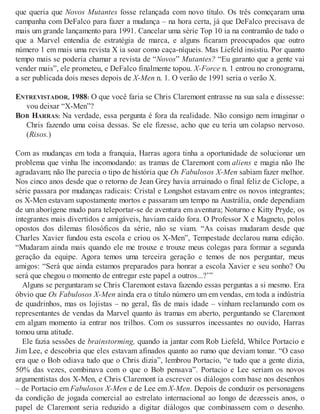 que queria que Novos Mutantes fosse relançada com novo título. Os três começaram uma
campanha com DeFalco para fazer a mudança – na hora certa, já que DeFalco precisava de
mais um grande lançamento para 1991. Cancelar uma série Top 10 ia na contramão de tudo o
que a Marvel entendia de estratégia de marca, e alguns ficaram preocupados que outro
número 1 em mais uma revista X ia soar como caça-níqueis. Mas Liefeld insistiu. Por quanto
tempo mais se poderia chamar a revista de “Novos” Mutantes? “Eu garanto que a gente vai
vender mais”, ele prometeu, e DeFalco finalmente topou. X-Force n. 1 entrou no cronograma,
a ser publicada dois meses depois de X-Men n. 1. O verão de 1991 seria o verão X.
ENTREVISTADOR, 1988: O que você faria se Chris Claremont entrasse na sua sala e dissesse:
vou deixar “X-Men”?
BOB HARRAS: Na verdade, essa pergunta é fora da realidade. Não consigo nem imaginar o
Chris fazendo uma coisa dessas. Se ele fizesse, acho que eu teria um colapso nervoso.
(Risos.)
Com as mudanças em toda a franquia, Harras agora tinha a oportunidade de solucionar um
problema que vinha lhe incomodando: as tramas de Claremont com aliens e magia não lhe
agradavam; não lhe parecia o tipo de história que Os Fabulosos X-Men sabiam fazer melhor.
Nos cinco anos desde que o retorno de Jean Grey havia arruinado o final feliz de Ciclope, a
série passara por mudanças radicais: Cristal e Longshot estavam entre os novos integrantes;
os X-Men estavam supostamente mortos e passaram um tempo na Austrália, onde dependiam
de um aborígene mudo para teleportar-se de aventura em aventura; Noturno e Kitty Pryde, os
integrantes mais divertidos e amigáveis, haviam caído fora. O Professor X e Magneto, polos
opostos dos dilemas filosóficos da série, não se viam. “As coisas mudaram desde que
Charles Xavier fundou esta escola e criou os X-Men”, Tempestade declarou numa edição.
“Mudaram ainda mais quando ele me trouxe e trouxe meus colegas para formar a segunda
geração da equipe. Agora temos uma terceira geração e temos de nos perguntar, meus
amigos: “Será que ainda estamos preparados para honrar a escola Xavier e seu sonho? Ou
será que chegou o momento de entregar este papel a outros...?’”
Alguns se perguntaram se Chris Claremont estava fazendo essas perguntas a si mesmo. Era
óbvio que Os Fabulosos X-Men ainda era o título número um em vendas, em toda a indústria
de quadrinhos, mas os lojistas – no geral, fãs de mais idade – vinham reclamando com os
representantes de vendas da Marvel quanto às tramas em aberto, perguntando se Claremont
em algum momento ia entrar nos trilhos. Com os sussurros incessantes no ouvido, Harras
tomou uma atitude.
Ele fazia sessões de brainstorming, quando ia jantar com Rob Liefeld, Whilce Portacio e
Jim Lee, e descobria que eles estavam afinados quanto ao rumo que deviam tomar. “O caso
era que o Bob odiava tudo que o Chris dizia”, lembrou Portacio, “e tudo que a gente dizia,
50% das vezes, combinava com o que o Bob pensava”. Portacio e Lee seriam os novos
argumentistas dos X-Men, e Chris Claremont ia escrever os diálogos com base nos desenhos
– de Portacio em Fabulosos X-Men e de Lee em X-Men. Depois de conduzir os personagens
da condição de jogada comercial ao estrelato internacional ao longo de dezesseis anos, o
papel de Claremont seria reduzido a digitar diálogos que combinassem com o desenho.
 
