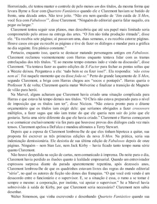 Horrorizado, ele tentou manter o controle de pelo menos um dos títulos, da mesma forma que
levara Byrne a ficar com Quarteto Fantástico quando ele e Claremont haviam se batido de
frente, uma década antes. Não teve jeito. “Não era nem questão de ‘Jim cuida de X-Men,
você fica com Fabulosos’”, disse Claremont. “Ninguém do editorial queria falar naquilo, era
pegar ou largar.”
Claremont tentou seguir seus planos, mas descobriu que até seu papel mais limitado seria
comprometido pelo atraso na entrega das artes. “O Jim não tinha produção ritmada”, disse
ele. “Eu recebia sete páginas; aí passavam uma, duas semanas, e eu recebia catorze páginas.
Houve casos em que eu recebi as páginas e tive de fazer os diálogos e mandar para a gráfica
no dia seguinte. Era pânico constante.”
Portacio, enquanto isso, queria se destacar matando personagens antigos em Fabulosos.
Claremont reclamou veementemente com Harras enquanto tentava lidar com as tramas
entrelaçadas dos três títulos. “E ao mesmo tempo estamos indo e vindo na discussão”, disse
Claremont. “Eu tentava fazer as quatro edições de X-Factor para fechar as pontas soltas que
a Weezie deixou. Perguntava a ela: ‘tudo bem se eu fizer isso?’. Ela respondia: ‘não estou
nem aí’. Foi naquele momento que eu disse foda-se.” Perto do grande lançamento de X-Men,
segundo Claremont, a briga com Harras chegou aos “socos e pontapés”. Harras queria o
Professor X de volta; Claremont queria matar Wolverine e finalizar a transição de Magneto
de vilão para herói.
Na Marvel, alguns acharam que Claremont havia criado uma situação complicada para
Harras e que estava há tempo demais nos títulos. “O Chris não estava preparado para o nível
de imposição que os títulos iam ter”, disse Nicieza. “Não estava pronto para o ditame
orçamentário que os títulos iam exigir dele: que seríamos obrigados a fazer crossovers
múltiplos, a fazer sagas que não iam tratar do que ele queria nem sair do jeito que ele
gostaria. Seria uma série diferente da que ele havia criado.” Claremont e Harras começaram
a se comunicar exclusivamente via fax para que houvesse provas dos diálogos cada vez mais
tensos. Claremont apelou a DeFalco e mandou ultimatos a Terry Stewart.
Depois que a esposa de Claremont lembrou-lhe de que eles tinham hipoteca a quitar, sua
proposta foi escrever as três primeiras edições da nova X-Men. Na prática, seria sua
indenização demissionária. Ele desistiu de sua última edição de Fabulosos depois de onze
páginas. Ninguém – nem Stan Lee, nem Jack Kirby – havia ficado tanto tempo numa série
quanto Claremont.
Não houve despedida na seção de cartas, nem comunicado à imprensa. Da noite para o dia,
Claremont havia perdido as ilusões quanto à lealdade empresarial. Quando um entrevistador
expressou surpresa diante da parada aparentemente repentina, após dezesseis anos,
Claremont lembrou-lhe de que os quadrinhos estavam livres das regras do mundo editorial
“sério”, no qual os autores de ficção são donos das franquias. “O que você está vendo é um
desacordo entre o funcionário e o supervisor. E, se a situação é essa, o rumo a se tomar é
sempre o mesmo: a corporação, por instinto, vai apoiar o supervisor.” Se a Marvel havia
sobrevivido à saída de Kirby, por que Claremont seria necessário? Claremont nem sabia
desenhar.
Walter Simonson, que vinha escrevendo e desenhando Quarteto Fantástico quando sua
 