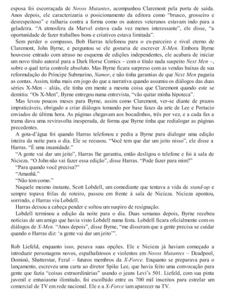 esposa foi escorraçada de Novos Mutantes, acompanhou Claremont pela porta de saída.
Anos depois, ele caracterizaria o posicionamento da editora como “brusco, grosseiro e
desrespeitoso” e ralharia contra a forma como os autores veteranos estavam indo para a
geladeira. “A atmosfera da Marvel estava cada vez menos interessante”, ele disse, “a
oportunidade de fazer trabalhos bons e criativos estava limitada”.
Sem perder o compasso, Bob Harras telefonou para o ex-parceiro e rival eterno de
Claremont, John Byrne, e perguntou se ele gostaria de escrever X-Men. Embora Byrne
houvesse entrado com atraso no esquema de edições independentes, ele acabara de iniciar
um novo título autoral para a Dark Horse Comics – com o título nada suspeito Next Men –,
sobre o qual teria controle absoluto. Mas Byrne ficara surpreso com as vendas baixas de sua
reformulação do Príncipe Submarino, Namor, e não tinha garantias de que Next Men pagaria
as contas. Assim, tinha mais em jogo do que a narrativa quando assumiu os diálogos das duas
séries X-Men – aliás, ele tinha em mente a mesma coisa que Claremont quando este se
demitiu: “Os X-Men”, Byrne entregou numa entrevista, “vão quitar minha hipoteca”.
Mas levou poucos meses para Byrne, assim como Claremont, ver-se diante de prazos
impraticáveis, obrigado a criar diálogos tomando por base faxes da arte de Lee e Portacio
enviados de última hora. As páginas chegavam aos bocadinhos, três por vez, e a cada fax a
trama dava uma reviravolta inesperada, de forma que Byrne tinha que redialogar as páginas
precedentes.
A gota-d’água foi quando Harras telefonou e pediu a Byrne para dialogar uma edição
inteira da noite para o dia. Ele se recusou. “Você tem que dar um jeito nisso”, ele disse a
Harras. “É uma insanidade.”
“A gente vai dar um jeito”, Harras lhe garantiu, então desligou o telefone e foi à sala de
Nicieza. “O John não vai fazer essa edição”, disse Harras. “Pode fazer para mim?”
“Para quando você precisa?”
“Amanhã.”
“Não tem como.”
Naquele mesmo instante, Scott Lobdell, um comediante que tentava a vida de stand-up e
sempre topava frilas de roteiro, passou em frente à sala de Nicieza. Nicieza apontou,
sorrindo, e Harras viu Lobdell.
Harras deixou a cabeça pender e soltou um suspiro de resignação.
Lobdell terminou a edição da noite para o dia. Duas semanas depois, Byrne recebeu
notícias de um amigo que havia visto Lobdell numa festa. Lobdell ficara oficialmente com os
diálogos de X-Men. “Anos depois”, disse Byrne, “me disseram que a gente precisa se cuidar
quando o Harras diz: ‘a gente vai dar um jeito’”.
Rob Liefeld, enquanto isso, pesava suas opções. Ele e Nicieza já haviam começado a
introduzir personagens novos, espalhafatosos e violentos em Novos Mutantes – Deadpool,
Dominó, Shatterstar, Feral – futuros membros da X-Force. Enquanto se preparava para o
lançamento, escreveu uma carta ao diretor Spike Lee, que havia feito uma convocação para
gente que fazia “coisas extraordinárias” usando o jeans Levi’s 501. Liefeld, com sua pinta
juvenil e entusiasmo ilimitado, foi escolhido entre os 700 mil inscritos para estrelar um
comercial de TV em rede nacional. Ele e a X-Force iam aparecer na TV.
 