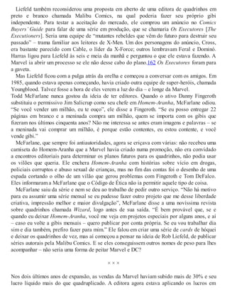 Liefeld também reconsiderou uma proposta em aberto de uma editora de quadrinhos em
preto e branco chamada Malibu Comics, na qual poderia fazer seu próprio gibi
independente. Para testar a aceitação do mercado, ele comprou um anúncio no Comics
Buyers’ Guide para falar de uma série em produção, que se chamaria Os Executores [The
Executioners]. Seria uma equipe de “mutantes rebeldes que vêm do futuro para destruir seu
passado” – trama familiar aos leitores de X-Men. Um dos personagens do anúncio, Cross,
era bastante parecido com Cable, o líder da X-Force; outros lembravam Feral e Dominó.
Harras ligou para Liefeld às seis e meia da manhã e perguntou o que ele estava fazendo. A
Marvel ia abrir um processo se ele não desse cabo do plano.162 Os Executores foram para
a gaveta.
Mas Liefeld ficou com a pulga atrás da orelha e começou a conversar com os amigos. Em
1985, quando estava apenas começando, havia criado outra equipe de super-heróis, chamada
Youngblood. Talvez fosse a hora de eles verem a luz do dia – e longe da Marvel.
Todd McFarlane nunca gostou da ideia de ter editores. Quando o ativo Danny Fingeroth
substituiu o permissivo Jim Salicrup como seu chefe em Homem-Aranha, McFarlane odiou.
“Se você vender um milhão, eu te ouço”, ele disse a Fingeroth. “Se eu posso entregar 22
páginas em branco e a meninada compra um milhão, quem se importa com os gibis que
fizeram nos últimos cinquenta anos? Não me interessa se antes eram imagens e palavras – se
a meninada vai comprar um milhão, é porque estão contentes, eu estou contente, e você
vende gibi.”
McFarlane, que sempre foi antiautoridades, agora se eriçava com várias: não recebeu uma
camiseta do Homem-Aranha que a Marvel havia criado numa promoção, não era convidado
a encontros editoriais para determinar os planos futuros para os quadrinhos, não podia usar
os vilões que queria. Ele enchera Homem-Aranha com histórias sobre vício em drogas,
policiais corruptos e abuso sexual de crianças, mas no fim das contas foi o desenho de uma
espada cortando o olho de um vilão que gerou problemas com Fingeroth e Tom DeFalco.
Eles informaram a McFarlane que o Código de Ética não ia permitir aquele tipo de coisa.
McFarlane saiu da série e nem se deu ao trabalho de pedir outro serviço. “Não há motivo
para eu assumir uma série mensal se eu pudesse fazer outro projeto que me desse liberdade
criativa, impressão melhor e maior divulgação”, McFarlane disse a uma novíssima revista
sobre quadrinhos chamada Wizard, logo antes de sua saída. “É bem provável que, se e
quando eu deixar Homem-Aranha, você me veja em projetos especiais por alguns anos, e aí
– caso eu volte a gibis mensais – quero publicar por conta própria. Se eu vou trabalhar dia
sim e dia também, prefiro fazer para mim.” Ele falou em criar uma série de cards de hóquei
e deixar os quadrinhos de vez, mas aí começou a pensar na ideia de Rob Liefeld, de publicar
séries autorais pela Malibu Comics. E se eles conseguissem outros nomes de peso para lhes
acompanhar – não seria uma forma de peitar Marvel e DC?
× × ×
Nos dois últimos anos de expansão, as vendas da Marvel haviam subido mais de 30% e seu
lucro líquido mais do que quadruplicado. A editora agora estava aplicando os lucros em
 