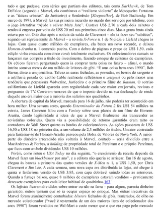 tudo o que pudesse, com séries que partiam dos editores, tais como Darkhawk, de Tom
DeFalco (segundo a Marvel, ela combinava o “realismo violento” de Motoqueiro Fantasma
e as “táticas urbanas” do Justiceiro) e Sonâmbulo [Sleepwalker], de Bob Budiansky. Em
março de 1991, a Marvel fez sua primeira incursão no mundo dos serviços por telefone, com
o jogo interativo “Ajude a salvar Mary Jane”. Custava US$ 2,70 a cada dois minutos e
rendeu à empresa por volta de US$ 20 mil nos primeiros cinco dias. Mas a grana bruta ainda
estava por vir. Oito dias após a notícia da saída de Claremont – ele ia fazer seu “sabático”,
segundo um representante da Marvel – a revista X-Force n. 1 de Nicieza e Liefeld chegou às
lojas. Com quase quatro milhões de exemplares, ela bateu um novo recorde, e deixou
Homem-Aranha n. 1 comendo poeira. Com o dobro de páginas e preço de US$ 1,50, cada
edição vinha ensacada com cinco cards totalmente exclusivos. Os colecionadores casuais se
lançaram nas compras a título de investimento, fazendo estoque de centenas de exemplares.
Os céticos ficaram perguntando quem ia comprar tanta coisa no futuro – afinal, o mundo
inteiro somava menos de um milhão de leitores de gibi. “É uma coisa bem anos 1990”, Bob
Harras disse a um jornalista. Talvez as caras fechadas, as porradas, os berros de sargento e
a artilharia pesada do caolho Cable realmente refletissem o zeitgeist ou pelo menos uma
tendência que perpassara Wolverine, Justiceiro e o primeiro filme de Batman. O sorriso
californiano de Liefeld aparecia com regularidade cada vez maior em jornais, revistas e
programas de TV. Correram rumores de que o imposto devido na sua declaração de renda
daquele ano era maior que a maioria dos salários nos quadrinhos.
A abertura de capital da Marvel, marcada para 16 de julho, não poderia ter acontecido em
hora melhor. Uma semana antes, quando Exterminador do Futuro 2 fez US$ 54 milhões na
estreia, James Cameron falou com a Variety sobre seus planos de um filme do Homem-
Aranha, dando legitimidade à ideia de que a Marvel finalmente iria transcender as
revistinhas coloridas. Quem via a possibilidade de retorno garantido eram tanto os
contadores de Wall Street quanto as hordas de colecionadores. As ações passaram de US$
16,50 a US$ 18 no primeira dia, a um volume de 2,3 milhões de títulos. Um ator contratado
para fantasiar-se de Homem-Aranha passeou pela Bolsa de Valores de Nova York. A maior
parte do dinheiro arrecadado não voltaria à Marvel, contudo – seria dividido entre a
MacAndrews & Forbes, a holding de propriedade total de Perelman e o próprio Perelman,
que ficou com um belo dividendo: US$ 10 milhões.
Porém, como notou o USA Today no dia seguinte, “o crescimento da receita depende da
Marvel fazer um blockbuster por ano”, e a editora não queria se arriscar. Em 16 de agosto,
chegou às bancas a primeira das quatro versões de X-Men n. 1, a US$ 1,50, por Chris
Claremont e Jim Lee. A cada semana, uma nova capa era distribuída às lojas, até chegar à
quinta e fanfarrona versão de US$ 3,95, com capa dobrável unindo todas as anteriores.
Quando a fumaça baixou, quase 8 milhões de exemplares estavam vendidos – praticamente
dezessete exemplares para cada leitor habitual de quadrinhos.163
Os lojistas ficaram divididos sobre entrar ou não na farra – para alguns, parecia dinheiro
garantido; outros temiam que só ia ocupar espaço no estoque. Mas outras iniciativas da
Marvel foram unanimemente conturbadas: blisters fechados de gibis, numerados, de olho no
mercado colecionador (“você é testemunha de um dos maiores itens de colecionador dos
anos 1990”) foram vendidos no Wal-Mart a custo menor que o que era pago pelo mercado
 