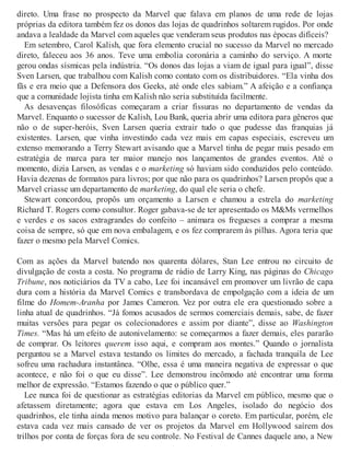 direto. Uma frase no prospecto da Marvel que falava em planos de uma rede de lojas
próprias da editora também fez os donos das lojas de quadrinhos soltarem rugidos. Por onde
andava a lealdade da Marvel com aqueles que venderam seus produtos nas épocas difíceis?
Em setembro, Carol Kalish, que fora elemento crucial no sucesso da Marvel no mercado
direto, faleceu aos 36 anos. Teve uma embolia coronária a caminho do serviço. A morte
gerou ondas sísmicas pela indústria. “Os donos das lojas a viam de igual para igual”, disse
Sven Larsen, que trabalhou com Kalish como contato com os distribuidores. “Ela vinha dos
fãs e era meio que a Defensora dos Geeks, até onde eles sabiam.” A afeição e a confiança
que a comunidade lojista tinha em Kalish não seria substituída facilmente.
As desavenças filosóficas começaram a criar fissuras no departamento de vendas da
Marvel. Enquanto o sucessor de Kalish, Lou Bank, queria abrir uma editora para gêneros que
não o de super-heróis, Sven Larsen queria extrair tudo o que pudesse das franquias já
existentes. Larsen, que vinha investindo cada vez mais em capas especiais, escreveu um
extenso memorando a Terry Stewart avisando que a Marvel tinha de pegar mais pesado em
estratégia de marca para ter maior manejo nos lançamentos de grandes eventos. Até o
momento, dizia Larsen, as vendas e o marketing só haviam sido conduzidos pelo conteúdo.
Havia dezenas de formatos para livros; por que não para os quadrinhos? Larsen propôs que a
Marvel criasse um departamento de marketing, do qual ele seria o chefe.
Stewart concordou, propôs um orçamento a Larsen e chamou a estrela do marketing
Richard T. Rogers como consultor. Roger gabava-se de ter apresentado os M&Ms vermelhos
e verdes e os sacos extragrandes do confeito – animara os fregueses a comprar a mesma
coisa de sempre, só que em nova embalagem, e os fez comprarem às pilhas. Agora teria que
fazer o mesmo pela Marvel Comics.
Com as ações da Marvel batendo nos quarenta dólares, Stan Lee entrou no circuito de
divulgação de costa a costa. No programa de rádio de Larry King, nas páginas do Chicago
Tribune, nos noticiários da TV a cabo, Lee foi incansável em promover um livrão de capa
dura com a história da Marvel Comics e transbordava de empolgação com a ideia de um
filme do Homem-Aranha por James Cameron. Vez por outra ele era questionado sobre a
linha atual de quadrinhos. “Já fomos acusados de sermos comerciais demais, sabe, de fazer
muitas versões para pegar os colecionadores e assim por diante”, disse ao Washington
Times. “Mas há um efeito de autonivelamento: se começarmos a fazer demais, eles pararão
de comprar. Os leitores querem isso aqui, e compram aos montes.” Quando o jornalista
perguntou se a Marvel estava testando os limites do mercado, a fachada tranquila de Lee
sofreu uma rachadura instantânea. “Olhe, essa é uma maneira negativa de expressar o que
acontece, e não foi o que eu disse”. Lee demonstrou incômodo até encontrar uma forma
melhor de expressão. “Estamos fazendo o que o público quer.”
Lee nunca foi de questionar as estratégias editorias da Marvel em público, mesmo que o
afetassem diretamente; agora que estava em Los Angeles, isolado do negócio dos
quadrinhos, ele tinha ainda menos motivo para balançar o coreto. Em particular, porém, ele
estava cada vez mais cansado de ver os projetos da Marvel em Hollywood saírem dos
trilhos por conta de forças fora de seu controle. No Festival de Cannes daquele ano, a New
 