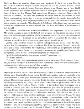 World de Perelman anunciou planos para uma sequência de Justiceiro e um filme da
Mulher-Hulk estrelando Brigitte Nielsen; um piloto de TV do Quarteto Futuro [Power
Pack], baseado na série de Louise Simonson, chegou a ser filmado. Mas a New World
estava definhando. Em outubro, Perelman vendeu a maior parte dos ativos da produtora à
Sony. O Justiceiro 2 e Mulher-Hulk nunca foram filmados; e Quarteto Futuro não foi
vendido. Na surdina, Lee criou uma produtora de cinema com um ex-executivo da New
World e um agente de cartunistas. O primeiro projeto dele foi Os grandes dos quadrinhos
[Comic Book Greats], série de gravações em vídeo nas quais Lee entrevistava tanto lendas
quanto estrelas em ascensão. Além de perfis de Will Eisner e Bob Kane, logo eles gravariam
com as mercadorias mais em alta na Marvel: Jim Lee, Todd McFarlane, Whilce Portacio e
Rob Liefeld.
McFarlane e Liefeld foram os primeiros convidados. Para surpresa de Lee, porém, quando
McFarlane apareceu no estúdio de Burbank com a esposa e a filha recém-nascida, o artista
superstar havia entregado sua última edição de Homem-Aranha. Ele e Lee não conversaram
durante o episódio – tampouco se fez comentário sobre os desenhos de McFarlane em
destaque na parede de fundo, com um novo personagem chamado Spawn.
Quando Liefeld visitou o estúdio, ele também exibiu personagens novos – aliás, desenhou-
os para Stan Lee enquanto as câmeras rodavam. Um deles chamava-se Diehard. Liefeld não
disse que Diehard seria membro de Youngblood, a superequipe que ele planejava publicar
com a Malibu. O outro, Cross, era o personagem absurdamente parecido com Cable que ele
divulgara no Comic Buyers’ Guide como integrante dos Executores.
“Você já o tinha desenhado ou acabou de inventar?”, perguntou Lee.
“É a estreia mundial.”
“É mesmo? Então estou testemunhando a criação de um novo super-herói chamado Cross...
mas, se nossos advogados estiverem assistindo, é óbvio que somos você e eu criando juntos,
por isso os direitos ficam meio a meio”, Lee gracejou.
Liefeld sorriu. “Diz para o seu advogado ligar para o meu.”
Depois que a Marvel cortou a ideia dos Executores, Liefeld e McFarlane uniram-se contra a
editora, mais determinados do que nunca. Liefeld, em especial, sentia-se ameaçado pelas
capas laminadas e achou que a Marvel estava usando artifícios baratos para tirar o foco dos
artistas. Ele começou a sussurrar no ouvido de Jim Valentino, que desenhava Guardiões da
Galáxia [Guardians of the Galaxy] para a Marvel, e Erik Larsen, que substituíra McFarlane
como artista de Surpreendente Homem-Aranha – e que também tinha desavenças com a
editora. A proposta que Larsen fez de um novo título do gibi Nova foi para o lixo quando
DeFalco decidiu inserir o personagem em Novos Guerreiros; Larsen andava frustrado com
os roteiros de Surpreendente que era solicitado a desenhar. Ele escreveu uma carta de
agravo – pediu que seu nome não fosse publicado – para a Comic Buyers’ Guide. “Se mais
artistas começarem a escrever, não vai ser o fim dos bons quadrinhos, assim como não foi
quando Jack Kirby e Steve Ditko começaram a fazer diálogos por conta própria. O que vai
acontecer é que menos roteiristas medíocres conseguirão serviço ou artistas decentes para
trabalhar – mas aí a picaretagem repetitiva, replicada e reaproveitada desses roteiristas
provavelmente já terá levado ao declínio da indústria.” Se McFarlane e Liefeld fossem
 