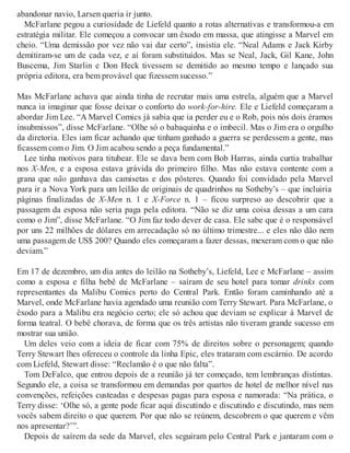 abandonar navio, Larsen queria ir junto.
McFarlane pegou a curiosidade de Liefeld quanto a rotas alternativas e transformou-a em
estratégia militar. Ele começou a convocar um êxodo em massa, que atingisse a Marvel em
cheio. “Uma demissão por vez não vai dar certo”, insistia ele. “Neal Adams e Jack Kirby
demitiram-se um de cada vez, e aí foram substituídos. Mas se Neal, Jack, Gil Kane, John
Buscema, Jim Starlin e Don Heck tivessem se demitido ao mesmo tempo e lançado sua
própria editora, era bem provável que fizessem sucesso.”
Mas McFarlane achava que ainda tinha de recrutar mais uma estrela, alguém que a Marvel
nunca ia imaginar que fosse deixar o conforto do work-for-hire. Ele e Liefeld começaram a
abordar Jim Lee. “A Marvel Comics já sabia que ia perder eu e o Rob, pois nós dois éramos
insubmissos”, disse McFarlane. “Olhe só o babaquinha e o imbecil. Mas o Jim era o orgulho
da diretoria. Eles iam ficar achando que tinham ganhado a guerra se perdessem a gente, mas
ficassem com o Jim. O Jim acabou sendo a peça fundamental.”
Lee tinha motivos para titubear. Ele se dava bem com Bob Harras, ainda curtia trabalhar
nos X-Men, e a esposa estava grávida do primeiro filho. Mas não estava contente com a
grana que não ganhava das camisetas e dos pôsteres. Quando foi convidado pela Marvel
para ir a Nova York para um leilão de originais de quadrinhos na Sotheby’s – que incluiria
páginas finalizadas de X-Men n. 1 e X-Force n. 1 – ficou surpreso ao descobrir que a
passagem da esposa não seria paga pela editora. “Não se diz uma coisa dessas a um cara
como o Jim”, disse McFarlane. “O Jim faz todo dever de casa. Ele sabe que é o responsável
por uns 22 milhões de dólares em arrecadação só no último trimestre... e eles não dão nem
uma passagem de US$ 200? Quando eles começaram a fazer dessas, mexeram com o que não
deviam.”
Em 17 de dezembro, um dia antes do leilão na Sotheby’s, Liefeld, Lee e McFarlane – assim
como a esposa e filha bebê de McFarlane – saíram de seu hotel para tomar drinks com
representantes da Malibu Comics perto do Central Park. Então foram caminhando até a
Marvel, onde McFarlane havia agendado uma reunião com Terry Stewart. Para McFarlane, o
êxodo para a Malibu era negócio certo; ele só achou que deviam se explicar à Marvel de
forma teatral. O bebê chorava, de forma que os três artistas não tiveram grande sucesso em
mostrar sua união.
Um deles veio com a ideia de ficar com 75% de direitos sobre o personagem; quando
Terry Stewart lhes ofereceu o controle da linha Epic, eles trataram com escárnio. De acordo
com Liefeld, Stewart disse: “Reclamão é o que não falta”.
Tom DeFalco, que entrou depois de a reunião já ter começado, tem lembranças distintas.
Segundo ele, a coisa se transformou em demandas por quartos de hotel de melhor nível nas
convenções, refeições custeadas e despesas pagas para esposa e namorada: “Na prática, o
Terry disse: ‘Olhe só, a gente pode ficar aqui discutindo e discutindo e discutindo, mas nem
vocês sabem direito o que querem. Por que não se reúnem, descobrem o que querem e vêm
nos apresentar?’”.
Depois de saírem da sede da Marvel, eles seguiram pelo Central Park e jantaram com o
 