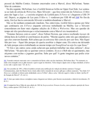 pessoal da Malibu Comics. Estamos encerrados com a Marvel, disse McFarlane. Vamos
falar de contratos.
No dia seguinte, McFarlane, Lee e Liefeld foram ao leilão no Upper East Side. Lee sentou-
se ao lado do artista de Wolverine, Marc Silvestri – que fora removido de Fabulosos X-Men
para dar lugar a Lee –, e assistiu originais de Liefeld para X-Force n.1 chegarem a US$ 39
mil. Depois, as páginas de Lee para X-Men n. 1 venderam por US$ 40 mil.164 No fim da
noite, Jim Lee havia convencido Silvestri a também abandonar a Marvel.
Não se fez nenhum comunicado imediato. Nas entrevistas, Liefeld falava apenas por falar
que continuaria em X-Force enquanto estivesse trabalhando na Malibu. Lee e Silvestri
concordaram em fazer mais algumas edições de X-Men e Wolverine. Mas era questão de
tempo até eles perceberem que o relacionamento com a Marvel era insustentável.
“Estamos furiosos com os caras”, disse Fabian Nicieza, que estava recebendo layouts de
última hora de Liefeld só com bonecos de palito. “Mesmo aqueles entre nós que entendiam o
que eles estavam fazendo. Rob achou que eu estivesse fulo com ele por cair fora. Não fiquei
fulo por isso – fiquei fulo porque ele queria assobiar e chupar cana. Ele estava me deixando
de lado porque estava trabalhando ao mesmo tempo em Youngblood ou seja lá o que fosse.”
“O Jim e uns outros caras ainda achavam que podiam trabalhar nas duas editoras”, disse
McFarlane. “Só para não se queimar com os contatos. Já eu e o Rob não só queimamos, mas
atiçamos com tochas e jogamos gasolina. Sabe por quê? A gente imaginou que podia criar
novos contatos.”
161. Fazendo contraste marcante com o comentário de Byrne sobre sair das trincheiras, McFarlane disse: “No momento, eu
ainda estou tranquilo com os gibis mensais e quero seguir na trincheira. Talvez daqui a alguns anos eu fique entediado; aí talvez
eu me solte e aposte mais.” (N. do A.)
162. Em setembro de 1991, a Marvel também enviaria uma notificação de violação de direitos autorais à Voyager
Communications, onde Jim Shooter havia virado editor-chefe, tratando de um novo gibi que a editora anunciara. “Seu título X-O
Manowar confunde os leitores pela similaridade com os X-Men”, dizia a carta, “além de sugerir e imitar os títulos ‘prefixo-X’
da franquia da Marvel”. (N. do A.)
163. É claro que muitos desses exemplares nunca chegaram aos leitores, pois ficaram encaixotados a título de investimento. (N.
do A.)
164. O original de Steve Ditko de uma edição de 1965 de Surpreendente Homem-Aranha, com a primeira aparição de Gwen
Stacy, rendeu apenas US$ 20 mil. (N. do A.)
 