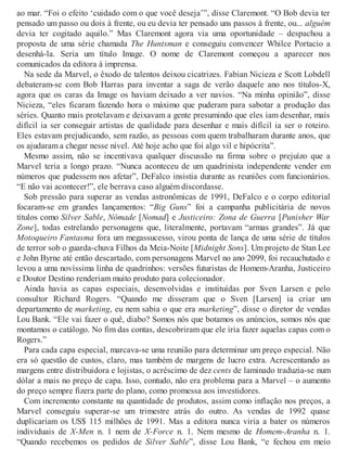 ao mar. “Foi o efeito ‘cuidado com o que você deseja’”, disse Claremont. “O Bob devia ter
pensado um passo ou dois à frente, ou eu devia ter pensado uns passos à frente, ou... alguém
devia ter cogitado aquilo.” Mas Claremont agora via uma oportunidade – despachou a
proposta de uma série chamada The Huntsman e conseguiu convencer Whilce Portacio a
desenhá-la. Seria um título Image. O nome de Claremont começou a aparecer nos
comunicados da editora à imprensa.
Na sede da Marvel, o êxodo de talentos deixou cicatrizes. Fabian Nicieza e Scott Lobdell
debateram-se com Bob Harras para inventar a saga de verão daquele ano nos títulos-X,
agora que os caras da Image os haviam deixado a ver navios. “Na minha opinião”, disse
Nicieza, “eles ficaram fazendo hora o máximo que puderam para sabotar a produção das
séries. Quanto mais protelavam e deixavam a gente presumindo que eles iam desenhar, mais
difícil ia ser conseguir artistas de qualidade para desenhar e mais difícil ia ser o roteiro.
Eles estavam prejudicando, sem razão, as pessoas com quem trabalharam durante anos, que
os ajudaram a chegar nesse nível. Até hoje acho que foi algo vil e hipócrita”.
Mesmo assim, não se incentivava qualquer discussão na firma sobre o prejuízo que a
Marvel teria a longo prazo. “Nunca aconteceu de um quadrinista independente vender em
números que pudessem nos afetar”, DeFalco insistia durante as reuniões com funcionários.
“E não vai acontecer!”, ele berrava caso alguém discordasse.
Sob pressão para superar as vendas astronômicas de 1991, DeFalco e o corpo editorial
focaram-se em grandes lançamentos: “Big Guns” foi a campanha publicitária de novos
títulos como Silver Sable, Nômade [Nomad] e Justiceiro: Zona de Guerra [Punisher War
Zone], todas estrelando personagens que, literalmente, portavam “armas grandes”. Já que
Motoqueiro Fantasma fora um megassucesso, virou ponta de lança de uma série de títulos
de terror sob o guarda-chuva Filhos da Meia-Noite [Midnight Sons]. Um projeto de Stan Lee
e John Byrne até então descartado, com personagens Marvel no ano 2099, foi recauchutado e
levou a uma novíssima linha de quadrinhos: versões futuristas de Homem-Aranha, Justiceiro
e Doutor Destino renderiam muito produto para colecionador.
Ainda havia as capas especiais, desenvolvidas e instituídas por Sven Larsen e pelo
consultor Richard Rogers. “Quando me disseram que o Sven [Larsen] ia criar um
departamento de marketing, eu nem sabia o que era marketing”, disse o diretor de vendas
Lou Bank. “Ele vai fazer o quê, diabo? Somos nós que botamos os anúncios, somos nós que
montamos o catálogo. No fim das contas, descobriram que ele iria fazer aquelas capas com o
Rogers.”
Para cada capa especial, marcava-se uma reunião para determinar um preço especial. Não
era só questão de custos, claro, mas também de margens de lucro extra. Acrescentando as
margens entre distribuidora e lojistas, o acréscimo de dez cents de laminado traduzia-se num
dólar a mais no preço de capa. Isso, contudo, não era problema para a Marvel – o aumento
do preço sempre fizera parte do plano, como promessa aos investidores.
Com incremento constante na quantidade de produtos, assim como inflação nos preços, a
Marvel conseguiu superar-se um trimestre atrás do outro. As vendas de 1992 quase
duplicariam os US$ 115 milhões de 1991. Mas a editora nunca viria a bater os números
individuais de X-Men n. 1 nem de X-Force n. 1. Nem mesmo de Homem-Aranha n. 1.
“Quando recebemos os pedidos de Silver Sable”, disse Lou Bank, “e fechou em meio
 