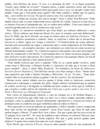 milhão, Tom DeFalco me disse: ‘É isso, é o princípio do fim!’. E eu fiquei pensando:
‘Cacete, meio milhão de revistas!’. Naquela época, a gente cancelava séries que ficavam
abaixo de 125 mil, mas não demorou muito para gente nunca mais ver um gibi vender meio
milhão. Como que o Tom podia dizer aquilo? Não tinha vendido o milhão que ele queria,
mas... meio milhão de revistas! Só que ele estava certo. Foi o princípio do fim”.
“Foi tipo a cultura da cocaína, mas sem as drogas”, disse o editor Tom Brevoort. “Todo
mundo estava cada vez mais embarcando nessa explosão de vendas. Lançava-se uma série, e
os editores ficavam se lamentando que ‘ah, só vendeu meio milhão’. Cinco anos depois, eles
estariam agradecendo aos céus se acontecesse algo assim.”
Para alguns, os incentivos monetários que eram dados aos editores nublavam o senso
crítico. “Havia editores que tentavam falsear hits para se arranjar com uma dinheirama”,
disse Jo Duffy, que havia deixado seu cargo na editora para ser roteirista freelancer. “De
repente os editores assumiram o controle. Antes, se roteirista e editor não se davam bem,
trocava-se o editor. Agora era ‘troque o roteirista’.” O fortalecimento do corpo editorial,
iniciado pela necessidade de erguer a autoestima após a saída tempestuosa de Jim Shooter,
agora resultava – em exemplos extremos– nas instruções aos roteiristas de como recorrer ao
mínimo denominador comum. “Se o Justiceiro aparecer num quadro com outro personagem”,
como foi comunicado a Jim Starlin, “o personagem deve ser morto em poucas páginas, seja
pelo Justiceiro ou por outra pessoa. Se o Justiceiro aparecer com qualquer objeto, ele tem de
ser destruído em explosão o mais rápido possível.”
“Todo mundo resolveu que seria o seguinte: ‘Olhe só, se a gente ganha royalties, então
vamos botar o Wolverine, o Homem-Aranha e o Justiceiro em tudo que é revista e diluir
nosso produto’”, disse o editor Mike Rockwitz. “Eu trabalhava na bosta da Defensores
Secretos [Secret Defenders]. Tom DeFalco um dia veio falar comigo e disse: ‘Vamos fazer
uma supersérie que tenha o Doutor Estranho e Wolverine.’ Aí eu: ‘Tá bem...’ Nada fazia
sentido. Mas só na primeira edição eu ganhei 7 mil de royalties. Era um absurdo.”
Mesmo assim, muitos tinham reservas quanto à forma como os interesses comerciais
começavam a sobrepujar o conteúdo dos gibis. Alguns editores reclamaram que as equipes
de vendas, marketing e divulgação só trabalhavam para vender as séries que já vendiam e
que a reação a vendas abaixo do esperado era: Claro que a gente ajuda a sua série. É só
botar o Wolverine ou o Motoqueiro Fantasma.
Para vários no departamento editorial, a cara do inimigo era a de Richard Rogers, o
executivo de marketing que tinha cada vez mais voz e estava sempre querendo ampliar a
produção, como se quadrinhos fossem infinitamente reprodutíveis e saíssem em esteira de
produção como os confeitos nos quais trabalhara antes de entrar na Marvel.
“Para quem não se criou na indústria de quadrinhos, é difícil entender como é complicado
fazer uma revista em quadrinhos acontecer”, disse Sven Larsen, que fazia de tudo para
mediar Rogers e Harras. “É muito fácil virar e dizer: ‘Por que a gente não faz essa revista de
32 páginas ficar com 96?’. Os caras de tendência mais artística no editorial falavam, tipo:
‘Vamos deixar que aconteça de forma orgânica. Por que a gente precisa ganhar tanto
dinheiro? A gente estava muito bem antes de vocês chegarem.”
Peter David, que escrevia X-Factor, lavou as mãos quando várias de suas propostas de
 