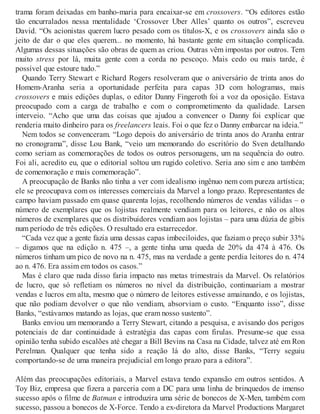 trama foram deixadas em banho-maria para encaixar-se em crossovers. “Os editores estão
tão encurralados nessa mentalidade ‘Crossover Uber Alles’ quanto os outros”, escreveu
David. “Os acionistas querem lucro pesado com os títulos-X, e os crossovers ainda são o
jeito de dar o que eles querem... no momento, há bastante gente em situação complicada.
Algumas dessas situações são obras de quem as criou. Outras vêm impostas por outros. Tem
muito stress por lá, muita gente com a corda no pescoço. Mais cedo ou mais tarde, é
possível que estoure tudo.”
Quando Terry Stewart e Richard Rogers resolveram que o aniversário de trinta anos do
Homem-Aranha seria a oportunidade perfeita para capas 3D com hologramas, mais
crossovers e mais edições duplas, o editor Danny Fingeroth foi a voz da oposição. Estava
preocupado com a carga de trabalho e com o comprometimento da qualidade. Larsen
interveio. “Acho que uma das coisas que ajudou a convencer o Danny foi explicar que
renderia muito dinheiro para os freelancers leais. Foi o que fez o Danny embarcar na ideia.”
Nem todos se convenceram. “Logo depois do aniversário de trinta anos do Aranha entrar
no cronograma”, disse Lou Bank, “veio um memorando do escritório do Sven detalhando
como seriam as comemorações de todos os outros personagens, um na sequência do outro.
Foi ali, acredito eu, que o editorial soltou um rugido coletivo. Seria ano sim e ano também
de comemoração e mais comemoração”.
A preocupação de Banks não tinha a ver com idealismo ingênuo nem com pureza artística;
ele se preocupava com os interesses comerciais da Marvel a longo prazo. Representantes de
campo haviam passado em quase quarenta lojas, recolhendo números de vendas válidas – o
número de exemplares que os lojistas realmente vendiam para os leitores, e não os altos
números de exemplares que os distribuidores vendiam aos lojistas – para uma dúzia de gibis
num período de três edições. O resultado era estarrecedor.
“Cada vez que a gente fazia uma dessas capas imbeciloides, que faziam o preço subir 33%
– digamos que na edição n. 475 –, a gente tinha uma queda de 20% da 474 à 476. Os
números tinham um pico de novo na n. 475, mas na verdade a gente perdia leitores do n. 474
ao n. 476. Era assim em todos os casos.”
Mas é claro que nada disso faria impacto nas metas trimestrais da Marvel. Os relatórios
de lucro, que só refletiam os números no nível da distribuição, continuariam a mostrar
vendas e lucros em alta, mesmo que o número de leitores estivesse amainando, e os lojistas,
que não podiam devolver o que não vendiam, absorviam o custo. “Enquanto isso”, disse
Banks, “estávamos matando as lojas, que eram nosso sustento”.
Banks enviou um memorando a Terry Stewart, citando a pesquisa, e avisando dos perigos
potenciais de dar continuidade à estratégia das capas com firulas. Presume-se que essa
opinião tenha subido escalões até chegar a Bill Bevins na Casa na Cidade, talvez até em Ron
Perelman. Qualquer que tenha sido a reação lá do alto, disse Banks, “Terry seguiu
comportando-se de uma maneira prejudicial em longo prazo para a editora”.
Além das preocupações editoriais, a Marvel estava tendo expansão em outros sentidos. A
Toy Biz, empresa que fizera a parceria com a DC para uma linha de brinquedos de imenso
sucesso após o filme de Batman e introduzira uma série de bonecos de X-Men, também com
sucesso, passou a bonecos de X-Force. Tendo a ex-diretora da Marvel Productions Margaret
 