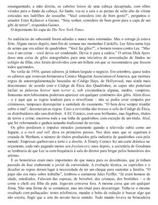 ensanguentado; a mão direita, os cabelos loiros de uma cabeça decapitada, com olhos
virados para o fundo da cabeça. Ao fundo, via-se a saia e as pernas de salto alto da vítima
esticadas nos ladrilhos do assoalho. “Você considera isto de bom gosto?”, perguntou o
senador Estes Kefauver a Gaines. “Sim, senhor, considero de bom gosto para a capa de um
gibi de terror”, respondeu Gaines.
O depoimento foi capa do The New York Times.
As audiências do subcomitê foram adiadas e nunca mais retomadas. Mas o estrago já estava
feito. Alguns meses depois, num fim de semana nas montanhas Catskills, Lee falou numa loja
de armas que era editor de quadrinhos. “Você faz gibis?”, o homem rosnou contra Lee. “Mas
isso é um crime – você devia ser condenado. Devia ir para a cadeia.” O artista Dick Ayers
doou uma caixa de gibis autografados para uma iniciativa de arrecadação de fundos no
colégio da filha; eles foram devolvidos com um bilhete em que se recomendava que fossem
todos queimados.
No verão de 1954, quinze editores já tinham largado o negócio. Em setembro, quase todos
os editores que restavam formaram a Comics Magazine Association of America, que instituiu
regras de autorregulamentação baseadas no Código Hays, de Hollywood, mas ainda mais
draconianas: de acordo com o Código de Ética dos Quadrinhos, as capas não poderiam
incluir as palavras horror nem terror e, sob circunstância alguma, zumbis, vampiros,
fantasmas nem lobisomens poderiam aparecer em qualquer centímetro dos gibis. Além disso
– e é aqui que as regras tendiam para o orwelliano – não se podia criar simpatia por
criminosos, tampouco desrespeitar a santidade do casamento. “O bem deve sempre triunfar
sobre o mal”, decretavam as regras. Caso a revistinha não tivesse o selo do Código de Ética,
os distribuidores não iam distribuir. A EC Comics, com seus brilhantes, mas lúgubres, títulos
de terror e crime, encerrou toda a sua linha de quadrinhos; com exceção de um título, Mad,
que foi reformatado e ganhou tamanho tradicional de revista.
Os gibis perderam o impulso minados justamente quando a televisão subia como um
foguete, e o rock and roll dava os primeiros passos. Nos dois anos que se seguiram à
cruzada de Wertham, o número de títulos produzidos pela indústria de quadrinhos caiu pela
metade. Empresas quebravam a torto e a direito. A Timely Comics fez um corte drástico no
orçamento, cada mês pagando menos aos freelancers; anos depois, a secretária de Goodman
se lembraria de que Lee ia com frequência à sala do diretor para brigar pelos honorários dos
artistas.
E os honorários eram mais importantes do que nunca para os desenhistas, que já tinham
passado da fase exuberante e jovial da curiosidade. A evolução técnica, os caprichos e o
desafiar as regras deram lugar à necessidade de ter um cheque para sustentar a família. “O
papo não era mais sobre trabalho”, lembrou o cartunista Jules Feiffer. “Já eram homens de
idade, entediados. Falavam das esposas, de beisebol, das crianças, dos brotinhos – e de
como o chefe era filho da puta. Jogavam conversa fora. A mesma coisa que em qualquer
firma. Não uma forma de se comunicar, mas um ritual para descarregar. Tinha-se o mesmo
resultado com palhaçadas: trotes telefônicos, mandar o bobo da redação ir buscar algo que
não existia, fingir que a arte do novato havia sumido. Todo mundo levava na brincadeira
 