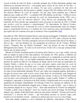Loesch à frente da rede Fox Kids, o desenho animado dos X-Men finalmente ganhara uma
defensora no mercado televisivo – com grande apoio crítico de Avi Arad, da Toy Biz – e
estava programada para estreia no outono. No que seria a primeira de uma série de
aquisições dispendiosas, Bevins puxou o gatilho e pagou US$ 265 milhões pela Fleer, uma
das maiores fábricas de cards de esportes. Foi por meio dessa manobra que a Marvel
duplicou suas vendas em 1991 – e acumulou US$ 240 milhões em dívidas. “A Marvel tivera
um envolvimento crescente no mercado de cards de entretenimento desde 1990, com a
introdução dos cards do Universo Marvel”, disse Bevins em comunicado aberto. “A
aquisição da Fleer permite que aumentemos nossa presença no mercado de US$ 1,2 bilhão
que envolve cards de esportes e entretenimento.” Os funcionários da Marvel Comics,
contudo, ficaram nervosos. O mercado de cards já estava demonstrando sinais de colapso,
graças à especulação fervorosa e à enchente de cards especiais para colecionadores. Será
que aquilo não era a mesma coisa que ia acontecer com os quadrinhos?165
Em junho de 1992, Martin Goodman faleceu, após doença prolongada. O fundador da Marvel
Comics, que havia se aposentado e ido morar na Flórida em 1975, após o fracasso da Atlas
Comics, tinha 82 anos. Um único parágrafo saiu na revista promocional oficial da editora, a
Marvel Age – sob um obituário de oito parágrafos do publisher da EC Comics, William
Gaines. “Ninguém fala em Martin Goodman”, diria um diretor de arte da Magazine
Management anos depois. “É como se ele nem tivesse vivido e foi o cara que começou tudo.
Parece que ele nunca existiu.”
Mesmo na Flórida, Goodman gostava de passar pelas bancas e ver o que vendia, com um
olho no mundo no qual já fora uma potência. Em meados de 1992, porém, a indústria de
quadrinhos de US$ 600 milhões era quase irreconhecível se comparada ao período anterior
ao mercado direto. Aliás, era um mundo totalmente diferente do de um ano antes, antes da
abertura de capital da Marvel e da fundação da Image. Havia 8 mil lojas de quadrinhos nos
Estados Unidos, o dobro do que se via cinco ano antes; muitas eram lojas de cards de
beisebol que haviam se convertido para a venda de quadrinhos para preencher o vácuo
deixado pelo mercado de cards em seus estertores. A leitura obrigatória para todo fanboy
era uma revista moderninha chamada Wizard, que vinha com cinquenta páginas dedicadas a
um guia de preços para cada revista, assim como dicas de investimento, uma listagem de
edições número um e rankings de popularidade dos artistas. O Spawn de Todd McFarlane
saiu em maio, com colorização feita no computador e papel couché. Vendeu 1,7 milhão de
exemplares, superando a Youngblood de Rob Liefeld e estabelecendo novo recorde para um
quadrinho de produção independente. Na Chicago Comic-Con, dezenas de milhares de fãs
fizeram fila num estacionamento alugado para a Image, no qual Liefeld – que, à época, já
fora primeira página do Los Angeles Times – fazia uma maratona de 24 horas de autógrafos.
“Caralho, a gente virou os Beatles”, disse ele a um de seus sócios da Image. Na San Diego
daquele ano, quando Todd McFarlane apareceu num painel chamado “Artistas precisam de
roteiristas?”, a nervosa DC Comics – que brevemente passara ao terceiro lugar, pela
primeira vez na memória recente – anunciou os planos para um crossover com a Image.
Nem todo mundo comprava o novo fenômeno da indústria. John Byrne e Peter David
 
