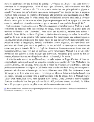 para os quadrinhos de uma licença do cinema – Predador vs. Aliens – na Dark Horse e
azucrinar os ex-empregadores. “Não há nada que diferencie, individualmente, uma HQ
Marvel da outra”, reclamou ele. “Vira tudo uma mistureba, um grito primitivo gigante e
amorfo.” Ao notar que os “estouros staccato de curto prazo” das tramas movidas a sagas só
existiam para satisfazer os relatórios trimestrais, ele lamentou o que acontecera aos X-Men.
“Olho aquilo e penso, essa foi toda a minha vida profissional, até dois anos atrás, e levou só
dezoito meses para arrancarem as tripas, jogar os personagens no lixo, apagar boa parte do
contexto e do elenco e transformar tudo no que, a meu ver, é uma paródia do que já foi.”
Outros autores ressabiados com a Marvel começaram a trabalhar para a Malibu, a qual,
com medo de depositar toda sua confiança na Image, estava montando seus planos para um
universo de heróis – um “Ultraverso”. Num resort em Scottsdale, Arizona, sete autores –
incluindo Steve Gerber e Steve Englehart – faziam brainstorming em salas de reuniões,
quadras de tênis ou na piscina. Não seriam donos dos personagens que criassem para a
Malibu, mas teriam uma parcela dos lucros maior do que na Marvel. O mais relevante é que
poderiam soltar a imaginação, fazendo quadrinhos sobre, digamos, um super-herói que
precisava de álcool para ativar os poderes, ou um policial corrupto que era reencarnado
como uma gosma imunda. Gerber e Englehart tinham se frustrado com os trinta anos de
bagagem histórica toda vez que se escrevia sobre personagens Marvel e a ter de pedir
permissão aos editores a cada diálogo que escreviam. Passeando pelo resort no fim de
semana, Gerber virou-se para Englehart e disse: “A Marvel já foi assim.”
A seleção mais notável de ex-Marveletes, contudo, estava na Topps Comics. A líder na
estrebuchante indústria de cards de esportes contratara o ex-editor de Todd McFarlane em
Homem-Aranha, Jim Salicrup, para ajudá-la a entrar na prateleira de quadrinhos. Salicrup
prontamente tomou um avião para a Califórnia e fez acordo com Jack Kirby para comprar as
propostas de desenho animado que ele havia feito nos anos 1980. Era exatamente o que
Kirby queria ter feito vinte anos antes – receber pelas ideias e deixar o trabalho braçal com
os outros. Salicrup deu meia-volta e contratou uma lista de antigos fiéis à Marvel: Steve
Ditko, Dick Ayers, Don Heck, John Severin, Roy Thomas, Gerry Conway e Gary Friedrich.
Eram as estrelas de Stan Lee por volta de 1958-1965, mais um e outro encaixado de última
hora. Só que agora, quando os gibis saíam, vinham ensacados com cards.
165. Em dezembro último, uma manchete de primeira página na Baseball Weekly questionara: “Será que o colecionismo de
cards não vai virar fumaça?”. (N. do A.)
 