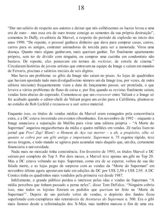 18
“Dar um salário de respeito aos autores e deixar que nós colhêssemos os lucros levou a uma
era de ouro – mas essa era de ouro trouxe consigo as sementes da sua própria destruição”,
comentou Jo Duffy, ex-editora da Marvel, a respeito do período de explosão no início dos
anos 1990. “De repente, o pessoal ganhava dinheiro que dava para comprar casas, carros,
carros para os amigos, contratar animadoras de torcida para ser a namorada. Virou uma
doença. Quanto mais alguns ganhavam, mais queriam ganhar. Ter finalmente apartamento
próprio, sem ter de dividir com ninguém, ou comprar uma casinha em condomínio não
bastava. De repente, eles pensavam em termos de rockstar, de estrela de cinema.”
Circularam histórias de jovens artistas que entravam na equipe da Image e caíam em mundos
de Ferraris, piscinas e salários iniciais de seis dígitos.
Mas havia um problema: os gibis da Image não saíam no prazo. As lojas de quadrinhos
que haviam apostado tudo num divulgadíssimo número um da Image (ou, por vezes, de outra
editora iniciante) frequentemente viam a data de lançamento passar, ser protelada, o que
levava a vários problemas de fluxo de caixa e, por fim, quando as revistas finalmente saíam,
vendas bem abaixo do esperado. Comentou-se que um crossover entre Valiant e a Image só
foi acabado quando o editor-chefe da Valiant pegou um avião para a Califórnia, plantou-se
no estúdio de Rob Liefeld e recusou-se a sair sem o material.
Enquanto isso, os títulos de vendas médias da Marvel eram esmagados pela concorrência
extra, e a DC estava investindo em eventos ribombantes. Em novembro de 1992 – enquanto a
Image anunciava a separação da Malibu para virar uma editora própria – “A Morte do
Superman” angariou megacobertura da mídia e quatro milhões em vendas. Zé ruelas liam no
jornal que Pow! Zap! Blam!: o Homem de Aço vai morrer – e ah, a propósito, olhe só
quanto se cobra por um gibi antigo e importante. Superman n. 75 esgotou rápido, teve
novas tiragens, e todo mundo se agitava para acumular mais daquilo que, um dia, certamente
financiaria a universidade.
Nada mais no mercado tinha consistência. Em fevereiro de 1993, os títulos Marvel e DC
saíram por completo do Top 5. Por dois meses, a Marvel teve apenas um gibi no Top 20.
Mas a DC estava voltando ao topo. Superman, como era de se esperar, voltou de sua tão
falada morte, e as lojas pegas de surpresa com as vendas da “Morte do Superman” em
novembro último agora apostavam tudo em edições da DC por US$ 2,50 e US$ 2,95. A DC
Comics tinha os quadrinhos mais vendidos pela primeira vez desde 1987.
Infelizmente, o grande público perdeu o interesse pelas idas e vindas de Superman. “A
mídia percebeu que tinham passado a perna neles”, disse Tom DeFalco. “Ninguém cobriu
isso, mas todos os lojistas fizeram os pedidos que queriam ter feito na ‘Morte de
Superman’”. Depois de um período veloz de vendas, o depósito dos fundos ficou
superlotado com exemplares não retornáveis de Aventuras do Superman n. 500. Era o gibi
mais famoso desde a reformulação dos X-Men, mas também marcou o fim de uma era.
 