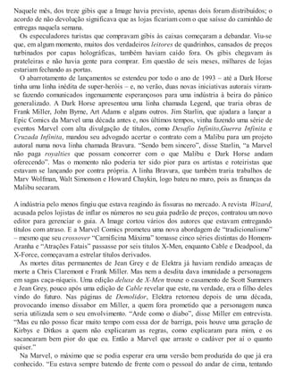 Naquele mês, dos treze gibis que a Image havia previsto, apenas dois foram distribuídos; o
acordo de não devolução significava que as lojas ficariam com o que saísse do caminhão de
entregas naquela semana.
Os especuladores turistas que compravam gibis às caixas começaram a debandar. Viu-se
que, em algum momento, muitos dos verdadeiros leitores de quadrinhos, cansados de preços
turbinados por capas holográficas, também haviam caído fora. Os gibis chegavam às
prateleiras e não havia gente para comprar. Em questão de seis meses, milhares de lojas
estariam fechando as portas.
O abarrotamento de lançamentos se estendeu por todo o ano de 1993 – até a Dark Horse
tinha uma linha inédita de super-heróis – e, no verão, duas novas iniciativas autorais viram-
se fazendo comunicados ingenuamente esperançosos para uma indústria à beira do pânico
generalizado. A Dark Horse apresentou uma linha chamada Legend, que traria obras de
Frank Miller, John Byrne, Art Adams e alguns outros. Jim Starlin, que ajudara a lançar a
Epic Comics da Marvel uma década antes e, nos últimos tempos, vinha fazendo uma série de
eventos Marvel com alta divulgação de títulos, como Desafio Infinito,Guerra Infinita e
Cruzada Infinita, mandou seu advogado acertar o contrato com a Malibu para um projeto
autoral numa nova linha chamada Bravura. “Sendo bem sincero”, disse Starlin, “a Marvel
não paga royalties que possam concorrer com o que Malibu e Dark Horse andam
oferecendo”. Mas o momento não poderia ter sido pior para os artistas e roteiristas que
estavam se lançando por contra própria. A linha Bravura, que também traria trabalhos de
Marv Wolfman, Walt Simonson e Howard Chaykin, logo bateu no muro, pois as finanças da
Malibu secaram.
A indústria pelo menos fingiu que estava reagindo às fissuras no mercado. A revista Wizard,
acusada pelos lojistas de inflar os números no seu guia padrão de preços, contratou um novo
editor para gerenciar o guia. A Image cortou vários dos autores que estavam entregando
títulos com atraso. E a Marvel Comics prometeu uma nova abordagem de “tradicionalismo”
– mesmo que seu crossover “Carnificina Máxima” tomasse cinco séries distintas do Homem-
Aranha e “Atrações Fatais” passasse por seis títulos X-Men, enquanto Cable e Deadpool, da
X-Force, começavam a estrelar títulos derivados.
As mortes ditas permanentes de Jean Grey e de Elektra já haviam rendido ameaças de
morte a Chris Claremont e Frank Miller. Mas nem a desdita dava imunidade a personagens
em sagas caça-níqueis. Uma edição deluxe de X-Men trouxe o casamento de Scott Summers
e Jean Grey, pouco após uma edição de Cable revelar que este, na verdade, era o filho deles
vindo do futuro. Nas páginas de Demolidor, Elektra retornou depois de uma década,
provocando imenso dissabor em Miller, a quem fora prometido que a personagem nunca
seria utilizada sem o seu envolvimento. “Arde como o diabo”, disse Miller em entrevista.
“Mas eu não posso ficar muito tempo com essa dor de barriga, pois houve uma geração de
Kirbys e Ditkos a quem não explicaram as regras, como explicaram para mim, e os
sacanearam bem pior do que eu. Então a Marvel que arraste o cadáver por aí o quanto
quiser.”
Na Marvel, o máximo que se podia esperar era uma versão bem produzida do que já era
conhecido. “Eu estava sempre batendo de frente com o pessoal do andar de cima, tentando
 