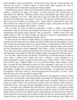 outros produtos”, disse Tom DeFalco. “Se não tivesse teias nem um ‘X’ bem grande, eles
ficavam com receio.” A Marvel chegou a cortar vários títulos naquele ano, mas os
cancelamentos foram só para abrir espaço para novos produtos.
Todd McFarlane atacou a Marvel por ficar botando produto só para agradar os acionistas.
Embora o problema da Image em cumprir os prazos houvesse lhe custado parte da
benevolência da indústria, McFarlane poderia dizer legitimamente que evitara capas com
firulas e saquinhos com cards. “Não estou nem aí que você tenha doze Wolverines, se o
desenho for da minha mãe e do cachorro”, disse ele. “Por que não investem mais no Capitão
América em vez de mandar seis números um?... Vocês estão se esquecendo de que o que
fazia a Marvel ser a Marvel era eles serem os melhores. Agora, com o passar dos anos, eles
só querem ter mais produção. Não a melhor – só mais.”
Até as seções de cartas da Marvel começaram a refletir o enfado. Uma chamada
destacando a capa de Demolidor que brilharia no escuro dizia: “Se você é um daqueles fãs
intransigentes que detesta capas especiais, não se desespere – também vamos fazer uma
edição normal a US$ 1,25! Nestes tempos de artifícios e incentivos superfaturados, ainda
queremos lembrar você que publicamos grandes ideias!”.
Os dias em que um título de vendas baixas era espaço para experimentos de forma e
conteúdo haviam ficado para trás. Depois que Scott Lobdell escreveu uma edição de Tropa
Alfa na qual um personagem declarava-se homossexual, o departamento de RP da Marvel
enviou uma série de sem comentários à CNN e aos jornais, enquanto outros relatos diziam
que Ron Perelman havia ficado emputecido. Rob Tokar, o editor da Marvel que herdou
Tropa Alfa pouco após a aprovação da história, foi convocado à sala de Terry Stewart para
dar explicação. O assistente de Tokar lhe estendeu a mão e pensando no pior lhe deu adeus.
No 12o andar, Tokar discutia com Stewart, Tom DeFalco e um RP descontente da Marvel
sobre como a editora havia lidado mal com o rebuliço e como distanciar-se da
homossexualidade ia contra o progressismo histórico que a Marvel tinha. “Toda vez que eu
dizia a palavra gay”, lembrou Tokar, “eu os via terem um calafrio. Então comecei a dizer
mais, ao ponto de ficar debruçado na mesa do Terry, apontando o dedo para a cara dele.
Acabei perdendo as forças, e o Tom disse para eu me sentar.” Um telefonema para Stewart
interrompeu a reunião, mas a opinião de Tokar foi considerada – ele nunca mais ouviu falar
do problema. “Acho que o Terry e o Tom me protegeram do alto escalão”, ele disse. “Seria
mais fácil para eles terem me puxado o tapete.”166
Tropa Alfa não era o único título que atraía controvérsia. Nas páginas de Nômade, Fabian
Nicieza havia transformado o personagem título no protótipo dos absurdos gerberianos: um
vigilante de espingarda que andava com o filho adotivo preso à mochila. Nicieza via a série
como um escape criativo, um veículo para assumir riscos em histórias sobre travestis e
conflito de classes, coisas que ele nunca conseguiria colocar nas séries X que escrevia para
Harras. “Eu queria que o Nômade fosse HIV positivo”, disse Nicieza. “O estigma em torno
da doença era descomunal, mas eu queria que fizesse parte da trama. Eu já havia feito uma
edição sobre a revolta em Los Angeles que fez a gente aparecer no Entertainment Tonight e
entendi que havia certas coisas que eu podia acionar que não só a deixariam mais forte em
termos criativos, mas também iam gerar repercussão de uma forma que outros títulos não
 