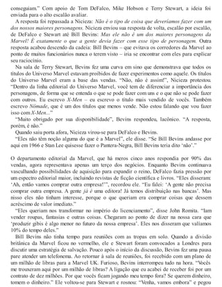 conseguiam.” Com apoio de Tom DeFalco, Mike Hobson e Terry Stewart, a ideia foi
enviada para o alto escalão avaliar.
A resposta foi repassada a Nicieza: Não é o tipo de coisa que deveríamos fazer com um
dos nossos maiores personagens. Nicieza enviou sua resposta de volta, escalão por escalão,
de DeFalco e Stewart até Bill Bevins: Mas ele não é um dos maiores personagens da
Marvel! É exatamente o que a gente devia fazer com esse tipo de personagem. Outra
resposta acabou descendo da cadeia: Bill Bevins – que evitava os corredores da Marvel ao
ponto de muitos funcionários nunca o terem visto – iria se encontrar com eles para explicar
seu raciocínio.
Na sala de Terry Stewart, Bevins fez uma curva em sino que demonstrava que todos os
títulos do Universo Marvel estavam proibidos de fazer experimentos como aquele. Os títulos
do Universo Marvel eram a base das vendas. “Não, não é assim!”, Nicieza protestou.
“Dentro da linha editorial do Universo Marvel, você tem de diferenciar a importância dos
personagens, de forma que se entenda o que se pode fazer com uns e o que não se pode fazer
com outros. Eu escrevo X-Men – eu escrevo o título mais vendido de vocês. Também
escrevo Nômade, que é um dos títulos que menos vende. Não estou falando que vou fazer
isso com X-Men...”
“Muito obrigado por sua disponibilidade”, Bevins respondeu, lacônico. “A resposta,
porém, é não.”
Quando saiu porta afora, Nicieza virou-se para DeFalco e Bevins.
“Eles não têm noção alguma do que é a Marvel”, ele disse. “Se Bill Bevins andasse por
aqui em 1966 e Stan Lee quisesse fazer o Pantera-Negra, Bill Bevins teria dito ‘não’.”
O departamento editorial da Marvel, que há meros cinco anos respondia por 90% das
vendas, agora representava apenas um terço dos negócios. Enquanto Bevins continuava
vasculhando possibilidades de aquisição para expandir o reino, DeFalco fazia pressão por
um espectro editorial maior, incluindo revistas de ficção científica e livros. “Eles disseram:
‘Ah, então vamos comprar outra empresa!’”, recordou ele. “Eu falei: ‘A gente não precisa
comprar outra empresa. A gente já é uma editora! Já temos distribuição nas bancas’. Mas
nisso eles não tinham interesse, porque o que queriam era comprar coisas que dessem
acréscimo de valor imediato.”
“Eles queriam nos transformar no império do licenciamento”, disse John Romita. “Iam
vender roupas, fantasias e outras coisas. Chegaram ao ponto de dizer na nossa cara que
‘produzir gibis é algo menor no futuro da nossa empresa’. Eles nos disseram que valíamos
10% do tempo deles.”
Bill Bevins não tinha tempo para reuniões com as tropas em solo. Quando a divisão
britânica da Marvel ficou no vermelho, ele e Stewart foram convocados a Londres para
discutir uma estratégia de salvação. Pouco após o início da discussão, Bevins fez uma pausa
pare atender um telefonema. Ao retornar à sala de reuniões, foi recebido com um plano de
um milhão de libras para a Marvel UK. Furioso, Bevins interrompeu tudo na hora. “Vocês
me trouxeram aqui por um milhão de libras? A ligação que eu acabei de receber foi por um
contrato de dez milhões. Por que vocês ficam jogando meu tempo fora? Se querem dinheiro,
tomem o dinheiro.” Ele voltou-se para Stewart e rosnou: “Venha, vamos embora” e pegou
 