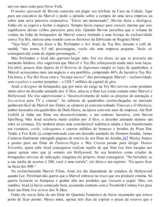 um voo mais cedo para Nova York.
O modus operandi de Bevins consistia em pegar seu telefone na Casa na Cidade, ligar
para um executivo da Marvel e pedir a opinião sobre a compra de uma nova empresa ou
sobre uma nova parceria corporativa. “Envie um memorando”, Bevins dizia e desligava.
Então ele se jogava a fechar o negócio. Sempre havia espaço para crescer, mesmo que isso
significasse deixar velhos parceiros para trás. Quando Bevins percebeu que o volume de
vendas da linha de brinquedos da Marvel estava limitado a uma licença de exclusividade
com a Toy Biz, marcou uma reunião com os diretores da fabricante no Regency Hotel.
“Veja bem”, Bevins disse a Ike Perlmutter e Avi Arad, da Toy Biz, durante o café da
manhã, “nós temos 4,5 mil personagens, vocês são uma empresa pequena. Vocês só
conseguem dar conta de alguns personagens...”.
Mas Perlmutter e Arad não queriam largar mão. Em vez disso, no que se provaria um
momento fatídico, eles sugeriram que Marvel e Toy Biz reforçassem ainda mais seus laços.
Em abril, poucos dias depois de O Retorno de Superman entupir as lojas de quadrinhos, a
Marvel acrescentou mais um negócio a seu portfólio, comprando 46% da lucrativa Toy Biz.
Em troca, a Toy Biz ficou com a “licença master” dos personagens Marvel – exclusividade,
sem royalties e caráter perpétuo – e US$ 7 milhões de capital de giro.
Arad, o designer de brinquedos que por meio do cargo na Toy Biz servira como produtor
muito ativo no desenho animado dos X-Men, uniu-se a Stan Lee como contato entre Marvel e
Hollywood. Ele iria supervisionar o “desenvolvimento de todos os projetos de animação e
live-action para TV e cinema”. As editoras de quadrinhos recém-chegadas no mercado
ganhavam fácil da Marvel nos filmes; as câmeras já estavam rodando Timecop e O Máskara,
ambos baseados em quadrinhos da Dark Horse, na época com sete anos de empresa. Até Rob
Liefeld já tinha um filme em desenvolvimento, e um contrato lucrativo, com Steven
Spielberg. Mas Arad recebera muito crédito por X-Men, o desenho animado número um
entre as crianças. Ele também atraía uma considerável audiência adulta e fora transformado
em vestuário, cards, videogames e catorze milhões de bonecos e brindes do Pizza Hut.
Tendo a Fox Kids já compromissada com um desenho animado do Homem-Aranha, James
Cameron finalmente entregado páginas de roteiro de seu filme do Aranha,167 Wesley Snipes
a postos para um filme do Pantera-Negra e Wes Craven pronto para dirigir Doutor
Estranho, quem sabe Arad conseguisse realizar aquilo de que Stan Lee fora incapaz nos
quase quinze anos que já somara em Hollywood. Se seu histórico como criador de
brinquedos servisse de indicação, imaginou ele próprio, Arad conseguiria. “No beisebol, se
a sua média de acertos é 300, você é uma estrela”, ele falou a um repórter. “Eu quero ficar
na faixa dos 800.”
Na recém-batizada Marvel Films, Arad era tão dependente de estúdios de Hollywood
quanto Lee. Perelman não queria que a Marvel entrasse no risco que era produzir cinema. Só
queria licenciar as franquias e ganhar alto nos produtos que viessem a seguir. Mas, em
outubro, Arad já havia começado bem, assinando contrato com a Twentieth Century Fox para
fazer um filme live-action dos X-Men.
Então ele ouviu falar de um filme do Quarteto Fantástico de baixo orçamento que estava
perto de ficar pronto. Meses antes, apenas três dias de expirar o prazo da reserva que o
 