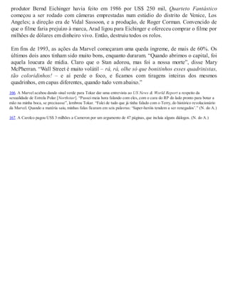 produtor Bernd Eichinger havia feito em 1986 por US$ 250 mil, Quarteto Fantástico
começou a ser rodado com câmeras emprestadas num estúdio do distrito de Venice, Los
Angeles; a direção era de Vidal Sassoon, e a produção, de Roger Corman. Convencido de
que o filme faria prejuízo à marca, Arad ligou para Eichinger e ofereceu comprar o filme por
milhões de dólares em dinheiro vivo. Então, destruiu todos os rolos.
Em fins de 1993, as ações da Marvel começaram uma queda íngreme, de mais de 60%. Os
últimos dois anos tinham sido muito bons, enquanto duraram. “Quando abrimos o capital, foi
aquela loucura de mídia. Claro que o Stan adorou, mas foi a nossa morte”, disse Mary
McPherran. “Wall Street é muito volátil – rá, rá, olhe só que bonitinhos esses quadrinistas,
tão coloridinhos! – e aí perde o foco, e ficamos com tiragens inteiras dos mesmos
quadrinhos, em capas diferentes, quando tudo vem abaixo.”
166. A Marvel acabou dando sinal verde para Tokar dar uma entrevista ao US News & World Report a respeito da
sexualidade de Estrela Polar [Northstar]. “Passei meia hora falando com eles, com o cara do RP do lado pronto para botar a
mão na minha boca, se precisasse”, lembrou Tokar. “Falei de tudo que já tinha falado com o Terry, do histórico revolucionário
da Marvel. Quando a matéria saiu, minhas falas ficaram em seis palavras: ‘Super-heróis tendem a ser renegados’.” (N. do A.)
167. A Carolco pagou US$ 3 milhões a Cameron por um argumento de 47 páginas, que incluía alguns diálogos. (N. do A.)
 