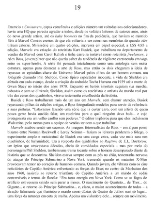 19
Em meio a Crossovers, capas com firulas e edições número um voltadas aos colecionadores,
havia uma HQ que parecia agradar a todos, desde os voláteis leitores de catorze anos, atrás
do novo grande artista, até os baby boomers no fim da paciência, que haviam se mantido
fiéis à Marvel Comics crentes de que ela voltaria a ser como nas memórias de quando eles
tinham catorze. Minissérie em quatro edições, impressa em papel especial, a US$ 4,95 a
edição, Marvels era criação do roteirista Kurt Busiek, que trabalhara no departamento de
vendas da Marvel com Carol Kalish e tinha carreira instável como roteirista freelancer, e
Alex Ross, jovem pintor que não queria saber da tendência de vigilante carrancudo em voga
entre os super-heróis. A série foi pensada inicialmente como uma antologia sem muita
estrutura, apenas para destacar a arte de Ross, mas então os dois chegaram à ideia de
repassar os episódios-chave do Universo Marvel pelos olhos de um homem comum, um
fotógrafo chamado Phil Sheldon. Como típico espectador inocente, a vida de Sheldon era
afetada em cada avanço, desde a criação do androide Tocha Humana em 1939 até a morte de
Gwen Stacy no início dos anos 1970. Enquanto os heróis imortais seguiam sua marcha,
robustos e sem se diminuir, Sheldon, assim como os roteiristas e artistas do mundo real por
trás das cenas dos quadrinhos, virava testemunha envelhecida da história.
Busiek e Ross trabalharam mais de um ano em Marvels, sem chamar atenção, Busiek
repassando pilhas de edições antigas, e Ross fotografando modelos para servir de referência
a suas pinturas. “Estávamos fazendo uma série que ia custar caro, com um artista de quem
pouca gente havia ouvido falar, um roteirista para o qual ninguém dava bola... e cujo
protagonista era um velho caolho sem poderes.” O editor implorou para que eles incluíssem
Wolverine, pelo menos para a equipe de vendas ter com o que trabalhar.
Marvels acabou sendo um sucesso. As imagens fotorrealistas de Ross – em algum ponto
bizarro entre Norman Rockwell e Leroy Neiman – faziam os leitores perderem o fôlego, o
experimento amplo e metatextual de Busiek era uma carga extra, cada vez mais rara nos
quadrinhos, de humanidade. Era a resposta dos quadrinhos ao Ragtime de E.L. Doctorow,
um épico que atravessava décadas, cheio de convidados especiais – mas por meio do
personagem Phil Sheldon, também uma trama tocante sobre o homem desamparado diante da
história que se descortina. Sheldon estava sempre com os pés no chão, testemunha nervosa
do ataque do Príncipe Submarino a Nova York, tremendo quando os mutantes X-Men
provocavam temor no coração de humanos comuns. Quando jovem, ele vibrara com os cine
noticiários de Capitão América enfrentando as forças do Eixo; no centro da Manhattan dos
anos 1960, assistiu ao retorno triunfante do Capitão América a um mundo de sedãs
conversíveis e ternos de flanela: “Era tanta energia em Nova York. Como se os fogos de
artifício estivessem saindo sem parar a meses. O nascimento do Quarteto... de Thor... do
Gigante... o retorno do Príncipe Submarino... e, claro, o maior acontecimento de todos – a
atração fulminante que iluminou o mundo como dúzias de Quatro de Julhos num só lugar...
uma força da natureza em cota de malha. Apenas um vislumbre dele... sempre em movimento,
 