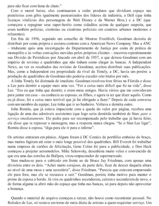para não ficar com fama de chato.”
Com o moral baixo, eles continuaram a rodar produtos que dividiam espaço nas
prateleiras com gibis igualmente pasteurizados dos líderes da indústria, a Dell (que tinha
licenças vitalícias dos personagens de Walt Disney e da Warner Bros.) e a DC (que
começara a repaginar seus super-heróis como cidadãos acima de qualquer suspeita, que
eram também policias, cientistas ou cientistas policiais em cenários urbanos modernos e
reluzentes).
Em fins de 1956, seguindo um conselho de Monroe Froehlich, Goodman desistiu de
distribuir por conta própria e assinou contrato com a American News Company. Mas a ANC
– titubeante após uma investigação do Departamento de Justiça por conta de prática de
monopólio e às voltas com ações movidas pelos próprios clientes – encerrou repentinamente
sua Divisão de Periódicos por Atacado em abril de 1957, o que deixou Goodman com um
império de revistas e quadrinhos que não tinham como chegar às bancas. A Independent
News, ao ver os resultados das revistas de Goodman, aceitou distribuir suas publicações.
Mas, como a Independent era propriedade da rival da Timely, a DC, havia um porém: a
produção de quadrinhos de Goodman não poderia exceder oito títulos por mês.
A linha Timely foi dizimada de imediato. Goodman resolveu tirar férias na Flórida e disse
a Lee para demitir a equipe mais uma vez. “Foi a coisa mais difícil que fiz na vida”, disse
Lee. “Era eu que tinha que demitir, e eram meus amigos. Havia vários que me convidavam
para jantar em casa – eu conhecia as esposas, os filhos, e agora ia ter que dizer aquilo. Como
eu já disse, foi a coisa mais terrível que já fui obrigado a fazer.” Depois de cada conversa
com um membro da equipe, Lee tinha que ir ao banheiro. Voltava e demitia outro.
John Romita, que já estava impaciente com a queda do valor por página, recebeu uma
ligação de uma das adoráveis assistentes (que logo seria demitida também) de Stan: pare o
serviço imediatamente. Ele pediu para ser recompensado pelo trabalho que já havia feito;
ela disse que ia repassar a mensagem, mas a resposta nunca chegou. “Se o Stan Lee ligar”,
Romita disse à esposa, “diga para ele ir para o inferno”.
Os artistas entraram em pânico. Alguns foram à DC Comics de portfólio embaixo do braço,
mas muitos fugiram até estar o mais longe possível dos quadrinhos. Bill Everett foi trabalhar
numa empresa de cartões de felicitação, Gene Colan foi para a publicidade, e Don Heck
começou a projetar aeromodelos. Mike Sekowsky, desenhista muito veloz e convencido de
que era uma das estrelas do Bullpen, virou empacotador de supermercado.
Stan mudou-se para o cubículo em frente ao de Bruce Jay Friedman, com apenas uma
divisória entre os dois. “Achei muito corajoso, da parte dele, ficar de descer daquela altura
ao nível de uma mesa e uma secretária”, disse Friedman. “Parecia que estavam empurrando
ele para fora, mas ele se recusava a sair.” Goodman, porém, tinha motivo para manter o
primo da esposa a bordo. Já vira os quadrinhos ascenderem, caírem e ascenderem de novo, e
de forma alguma ia abrir mão do espaço que tinha nas bancas, só para depois não aproveitar
a bonança.
Quando o material de arquivo começou a rarear, não houve como recontratar pessoal. No
Rolodex de Lee, só restava em torno de meia dúzia de artistas a quem requisitar serviço. Um
 