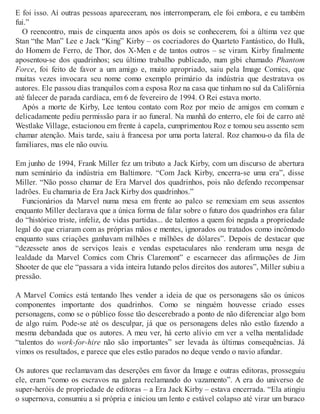 E foi isso. Aí outras pessoas apareceram, nos interromperam, ele foi embora, e eu também
fui.”
O reencontro, mais de cinquenta anos após os dois se conhecerem, foi a última vez que
Stan “the Man” Lee e Jack “King” Kirby – os cocriadores do Quarteto Fantástico, do Hulk,
do Homem de Ferro, de Thor, dos X-Men e de tantos outros – se viram. Kirby finalmente
aposentou-se dos quadrinhos; seu último trabalho publicado, num gibi chamado Phantom
Force, foi feito de favor a um amigo e, muito apropriado, saiu pela Image Comics, que
muitas vezes invocara seu nome como exemplo primário da indústria que destratava os
autores. Ele passou dias tranquilos com a esposa Roz na casa que tinham no sul da Califórnia
até falecer de parada cardíaca, em 6 de fevereiro de 1994. O Rei estava morto.
Após a morte de Kirby, Lee tentou contato com Roz por meio de amigos em comum e
delicadamente pediu permissão para ir ao funeral. Na manhã do enterro, ele foi de carro até
Westlake Village, estacionou em frente à capela, cumprimentou Roz e tomou seu assento sem
chamar atenção. Mais tarde, saiu à francesa por uma porta lateral. Roz chamou-o da fila de
familiares, mas ele não ouviu.
Em junho de 1994, Frank Miller fez um tributo a Jack Kirby, com um discurso de abertura
num seminário da indústria em Baltimore. “Com Jack Kirby, encerra-se uma era”, disse
Miller. “Não posso chamar de Era Marvel dos quadrinhos, pois não defendo recompensar
ladrões. Eu chamaria de Era Jack Kirby dos quadrinhos.”
Funcionários da Marvel numa mesa em frente ao palco se remexiam em seus assentos
enquanto Miller declarava que a única forma de falar sobre o futuro dos quadrinhos era falar
do “histórico triste, infeliz, de vidas partidas... de talentos a quem foi negada a propriedade
legal do que criaram com as próprias mãos e mentes, ignorados ou tratados como incômodo
enquanto suas criações ganhavam milhões e milhões de dólares”. Depois de destacar que
“dezessete anos de serviços leais e vendas espetaculares não renderam uma nesga de
lealdade da Marvel Comics com Chris Claremont” e escarnecer das afirmações de Jim
Shooter de que ele “passara a vida inteira lutando pelos direitos dos autores”, Miller subiu a
pressão.
A Marvel Comics está tentando lhes vender a ideia de que os personagens são os únicos
componentes importante dos quadrinhos. Como se ninguém houvesse criado esses
personagens, como se o público fosse tão descerebrado a ponto de não diferenciar algo bom
de algo ruim. Pode-se até os desculpar, já que os personagens deles não estão fazendo a
mesma debandada que os autores. A meu ver, há certo alívio em ver a velha mentalidade
“talentos do work-for-hire não são importantes” ser levada às últimas consequências. Já
vimos os resultados, e parece que eles estão parados no deque vendo o navio afundar.
Os autores que reclamavam das deserções em favor da Image e outras editoras, prosseguiu
ele, eram “como os escravos na galera reclamando do vazamento”. A era do universo de
super-heróis de propriedade de editoras – a Era Jack Kirby – estava encerrada. “Ela atingiu
o supernova, consumiu a si própria e iniciou um lento e estável colapso até virar um buraco
 