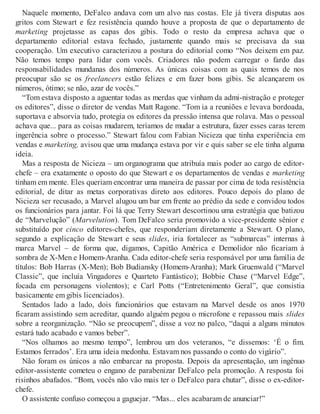 Naquele momento, DeFalco andava com um alvo nas costas. Ele já tivera disputas aos
gritos com Stewart e fez resistência quando houve a proposta de que o departamento de
marketing projetasse as capas dos gibis. Todo o resto da empresa achava que o
departamento editorial estava fechado, justamente quando mais se precisava da sua
cooperação. Um executivo caracterizou a postura do editorial como “Nos deixem em paz.
Não temos tempo para lidar com vocês. Criadores não podem carregar o fardo das
responsabilidades mundanas dos números. As únicas coisas com as quais temos de nos
preocupar são se os freelancers estão felizes e em fazer bons gibis. Se alcançarem os
números, ótimo; se não, azar de vocês.”
“Tom estava disposto a aguentar todas as merdas que vinham da admi-nistração e proteger
os editores”, disse o diretor de vendas Matt Ragone. “Tom ia a reuniões e levava bordoada,
suportava e absorvia tudo, protegia os editores da pressão intensa que rolava. Mas o pessoal
achava que... para as coisas mudarem, teríamos de mudar a estrutura, fazer esses caras terem
ingerência sobre o processo.” Stewart falou com Fabian Nicieza que tinha experiência em
vendas e marketing, avisou que uma mudança estava por vir e quis saber se ele tinha alguma
ideia.
Mas a resposta de Nicieza – um organograma que atribuía mais poder ao cargo de editor-
chefe – era exatamente o oposto do que Stewart e os departamentos de vendas e marketing
tinham em mente. Eles queriam encontrar uma maneira de passar por cima de toda resistência
editorial, de ditar as metas corporativas direto aos editores. Pouco depois do plano de
Nicieza ser recusado, a Marvel alugou um bar em frente ao prédio da sede e convidou todos
os funcionários para jantar. Foi lá que Terry Stewart descortinou uma estratégia que batizou
de “Marvelução” (Marvelution). Tom DeFalco seria promovido a vice-presidente sênior e
substituído por cinco editores-chefes, que responderiam diretamente a Stewart. O plano,
segundo a explicação de Stewart e seus slides, iria fortalecer as “submarcas” internas à
marca Marvel – de forma que, digamos, Capitão América e Demolidor não ficariam à
sombra de X-Men e Homem-Aranha. Cada editor-chefe seria responsável por uma família de
títulos: Bob Harras (X-Men); Bob Budiansky (Homem-Aranha); Mark Gruenwald (“Marvel
Classic”, que incluía Vingadores e Quarteto Fantástico); Bobbie Chase (“Marvel Edge”,
focada em personagens violentos); e Carl Potts (“Entretenimento Geral”, que consistia
basicamente em gibis licenciados).
Sentados lado a lado, dois funcionários que estavam na Marvel desde os anos 1970
ficaram assistindo sem acreditar, quando alguém pegou o microfone e repassou mais slides
sobre a reorganização. “Não se preocupem”, disse a voz no palco, “daqui a alguns minutos
estará tudo acabado e vamos beber”.
“Nos olhamos ao mesmo tempo”, lembrou um dos veteranos, “e dissemos: ‘É o fim.
Estamos ferrados’. Era uma ideia medonha. Estavam nos passando o conto do vigário”.
Não foram os únicos a não embarcar na proposta. Depois da apresentação, um ingênuo
editor-assistente cometeu o engano de parabenizar DeFalco pela promoção. A resposta foi
risinhos abafados. “Bom, vocês não vão mais ter o DeFalco para chutar”, disse o ex-editor-
chefe.
O assistente confuso começou a gaguejar. “Mas... eles acabaram de anunciar!”
 