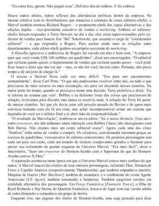 “Eu estou fora, garoto. Não peguei essa”, DeFalco deu de ombros. E foi embora.
Houve outros abalos, outros reflexos das alternâncias políticas dentro da empresa. Na
mesma coletiva com os distribuidores que anunciou a estrutura de cinco editores-chefes, a
Marvel também nomeou Richard Rogers – o proponente-chefe das capas alternativas e das
edições duplas – vice-presidente executivo de vendas e marketing. Embora os editores-
chefes fossem responder a Terry Stewart, no dia a dia, eles eram supervisionados pelo ex-
diretor de vendas para bancas Jim “Ski” Sokolowski, que assumiu o cargo de “coordenador
editorial” – e que respondia a Rogers. Para azeitar ainda mais as relações entre
departamentos, cada editor-chefe ganhou seu próprio assistente de marketing.
A filosofia agressiva e ambiciosa de Rogers foi ouvida em alto e bom som. “A empresa
quer que você venda US$ 160 milhões em quadrinhos”, disse aos encarregados. “O editorial
que reclame quanto quiser, o departamento de vendas que reclame quanto quiser – você pode
ficar louco e dizer que não vai dar – mas, se não for você, haverá outro. Portanto, não perca
tempo e dê um jeito de chegar lá.”
O acesso a Stewart ficou cada vez mais difícil. “Era para nos encontrarmos
semanalmente”, disse Carl Potts. “O que não pudéssemos resolver entre nós, ou tudo o que
precisasse de mais recurso ou mais orientação, era para ser discutido nessas reuniões. Na
maior parte do tempo, quando se precisava tomar uma decisão, Terry protelava e dizia: ‘Eu
te retorno na semana que vem’. Bobbie e eu fazíamos listas das coisas que precisavam de
solução, levávamos para discutir, mas nunca se resolvia nada. A solução do Terry foi parar
de marcar reuniões. Sei que ele devia estar sob pressão pesada do Bevins e de quem mais
estivesse tratando com ele lá em cima, mas achei incompreensível armar um sistema que
dependia de você ser o árbitro final e aí abrir mão da responsabilidade.”
“O resultado da Marvelução”, lembrou-se um ex-editor, “foi o nosso divórcio. Fora um e
outro crossover, nós não tínhamos muita interação com Bobbie Chase; não interagíamos com
Bob Harras. Não éramos mais um corpo editorial coeso”. Agora, cada uma das cinco
“famílias” tinha metas de vendas a cumprir. Os criadores, com demanda incomum graças ao
excesso de quadrinhos, viravam alvo de editores concorrentes. Os próprios personagens iam
cada um para seu canto, cada um tomado de elencos coadjuvantes grandes o bastante para
apoiar seu isolamento do grande esquema do Universo Marvel. “Era mais fácil”, disse o
funcionário, “fazer um crossover do Homem-Aranha com o Superman do que do Homem-
Aranha com os X-Men.”
A separação aconteceu numa época em que o Universo Marvel estava mais confuso do que
nunca. A Marvel lançou fac-símiles de seus maiores personagens, incluindo Thor, Homem de
Ferro e Capitão América (respectivamente Thunderstrike, que também empunhava martelo;
Máquina de Guerra [War Machine], também de armadura; e o combatente do crime Agente
Americano [US Agent], também ostentando a bandeira). Também surgiriam versões em
realidade alternativa dos personagens. Em Força Fantástica [Fantastic Force], o filho de
Reed Richards e Sue Storm, do Quarteto Fantástico, trocava de lugar com sua versão adulta
de outra dimensão e comandava um grupo de heróis.
Enquanto isso, nas páginas dos títulos de Homem-Aranha, uma saga pensada para doze
 