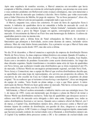 Após uma sequência de reuniões secretas, a Marvel anunciou em novembro que havia
comprado a Malibu, citando seu sistema de colorização próprio, sua presença na costa oeste
e seus contratos pendentes em Hollywood como avanços estratégicos, mas sem mencionar a
proteção da fatia de mercado que conduziu à decisão. Steve Gerber, que vinha escrevendo
para a linha Ultraverso da Malibu, foi pego de surpresa. “Se eu fosse paranoico”, disse ele,
“ia dizer que a Marvel está me perseguindo, comprando tudo o que eu crio”.
A Marvel, enquanto isso, estava nos estertores. O custo da farra de aquisições ficou à
mostra. A indústria de quadrinhos devia ter entendido a bolha do mercado de cards de
beisebol como aviso – uma enchente de produtos “edição limitada”, laminados metálicos e
hologramas, mais a greve da Major League em agosto, convergiram para assassinar o
mercado. O investimento da Marvel na Fleer fora uma hemorragia de dinheiro. A editora de
quadrinhos parecia estar na mesma rota.
Imediatamente após a última festa de Natal esbanjadora da Marvel, foi demitida a
funcionária que planejara a festividade, assim como dezenas de outros, incluindo vários
editores. Mais de vinte títulos foram cancelados. Era a primeira vez que a Marvel fazia uma
demissão em larga escala desde 1957, mas não seria a última.
No dia 28 de dezembro, a Marvel anunciou a aquisição da empresa de distribuição Heroes
World, de Nova Jersey. As duas empresas tinham histórico em comum. Quando Al Landau, o
ex-presidente da Marvel, fora demitido em 1975, o braço direito de Landau, Ivan Snyder,
ficara com o inventário de produtos licenciados como acerto demissionário. Ao longo das
duas décadas seguintes, Snyder transformara o inventário numa série de lojas de quadrinhos
em Nova Jersey, que acabaram virando uma distribuidora que se dizia responsável por 8%
do mercado. A Heroes World era um negócio primariamente regional, servindo Nova York,
Nova Jersey e Connecticut, mas a equipe da Marvel que avaliou distribuidoras decidiu que,
se aparelhada com uma tropa de representantes, ela serviria aos propósitos da editora. Os
executivos de alto escalão da Casa na Cidade nunca consultaram os arquitetos do plano
original. “Se eu soubesse que só teríamos telemarketing e um depósito”, disse um integrante
da equipe de vendas, “teria ficado no plano antigo, e seja o que Deus quiser. A única
motivação da Heroes World era fazer gente entrar no mercado. Não havia telemarketing que
desse conta disso. Para mim, essa foi a falha mortal”.
Infelizmente, a Marvel acabou arrastando a indústria inteira com sua estratégia tosca. Em
1. de março de 1995, vazou um memorando que divulgava o plano da Marvel de tornar a
Heroes World sua distribuidora exclusiva. Toda loja de quadrinhos que desejasse acesso à
editora com 40% do mercado seria obrigada a abrir uma conta. Enquanto isso, todas as
outras distribuidoras ficariam a ver navios. Quando saiu o anúncio oficial da Marvel, em 3
de março, a Capital City, distribuidora número dois, abriu processo contra a Marvel por
término injusto do contrato de distribuição; em questão de dias, chegou-se a um acordo
extrajudicial, sigiloso. A DC Comics e a Image Comics também reagiram rápido, anunciando
que haviam assinado contrato de exclusividade com a Diamond, a distribuidora número um.
A Capital City também abriu processo contra a DC e fez contratos de exclusividade com
 