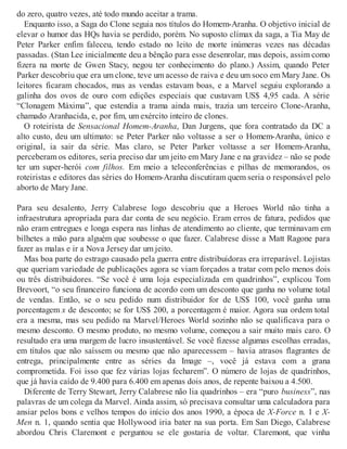 do zero, quatro vezes, até todo mundo aceitar a trama.
Enquanto isso, a Saga do Clone seguia nos títulos do Homem-Aranha. O objetivo inicial de
elevar o humor das HQs havia se perdido, porém. No suposto clímax da saga, a Tia May de
Peter Parker enfim faleceu, tendo estado no leito de morte inúmeras vezes nas décadas
passadas. (Stan Lee inicialmente deu a bênção para esse desenrolar, mas depois, assim como
fizera na morte de Gwen Stacy, negou ter conhecimento do plano.) Assim, quando Peter
Parker descobriu que era um clone, teve um acesso de raiva e deu um soco em Mary Jane. Os
leitores ficaram chocados, mas as vendas estavam boas, e a Marvel seguiu explorando a
galinha dos ovos de ouro com edições especiais que custavam US$ 4,95 cada. A série
“Clonagem Máxima”, que estendia a trama ainda mais, trazia um terceiro Clone-Aranha,
chamado Aranhacida, e, por fim, um exército inteiro de clones.
O roteirista de Sensacional Homem-Aranha, Dan Jurgens, que fora contratado da DC a
alto custo, deu um ultimato: se Peter Parker não voltasse a ser o Homem-Aranha, único e
original, ia sair da série. Mas claro, se Peter Parker voltasse a ser Homem-Aranha,
perceberam os editores, seria preciso dar um jeito em Mary Jane e na gravidez – não se pode
ter um super-herói com filhos. Em meio a teleconferências e pilhas de memorandos, os
roteiristas e editores das séries do Homem-Aranha discutiram quem seria o responsável pelo
aborto de Mary Jane.
Para seu desalento, Jerry Calabrese logo descobriu que a Heroes World não tinha a
infraestrutura apropriada para dar conta de seu negócio. Eram erros de fatura, pedidos que
não eram entregues e longa espera nas linhas de atendimento ao cliente, que terminavam em
bilhetes a mão para alguém que soubesse o que fazer. Calabrese disse a Matt Ragone para
fazer as malas e ir a Nova Jersey dar um jeito.
Mas boa parte do estrago causado pela guerra entre distribuidoras era irreparável. Lojistas
que queriam variedade de publicações agora se viam forçados a tratar com pelo menos dois
ou três distribuidores. “Se você é uma loja especializada em quadrinhos”, explicou Tom
Brevoort, “o seu financeiro funciona de acordo com um desconto que ganha no volume total
de vendas. Então, se o seu pedido num distribuidor for de US$ 100, você ganha uma
porcentagem x de desconto; se for US$ 200, a porcentagem é maior. Agora sua ordem total
era a mesma, mas seu pedido na Marvel/Heroes World sozinho não se qualificava para o
mesmo desconto. O mesmo produto, no mesmo volume, começou a sair muito mais caro. O
resultado era uma margem de lucro insustentável. Se você fizesse algumas escolhas erradas,
em títulos que não saíssem ou mesmo que não aparecessem – havia atrasos flagrantes de
entrega, principalmente entre as séries da Image –, você já estava com a grana
comprometida. Foi isso que fez várias lojas fecharem”. O número de lojas de quadrinhos,
que já havia caído de 9.400 para 6.400 em apenas dois anos, de repente baixou a 4.500.
Diferente de Terry Stewart, Jerry Calabrese não lia quadrinhos – era “puro business”, nas
palavras de um colega da Marvel. Ainda assim, só precisava consultar uma calculadora para
ansiar pelos bons e velhos tempos do início dos anos 1990, a época de X-Force n. 1 e X-
Men n. 1, quando sentia que Hollywood iria bater na sua porta. Em San Diego, Calabrese
abordou Chris Claremont e perguntou se ele gostaria de voltar. Claremont, que vinha
 