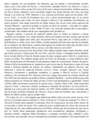 deles, contudo, era seu predileto. Joe Maneely, que era rápido e incrivelmente versátil,
lidava com o fac-símile de Dennis, o Pimentinha, chamado Melvin the Monster e com o
western Defensor Mascarado [Two-Gun Kid] com a mesma desenvoltura. Embora morasse
em Nova Jersey, Maneely virou convidado regular das festas-martínis dos Lees em Long
Island e, no início de 1958, Maneely e Lee estavam envolvidos numa tira de jornal, Mrs.
Lyons’ Cubs , à revelia de Goodman. Lee viria a dizer posteriormente que, se as coisas
tivessem tomado outro rumo, ele teria largado a Marvel e ido trabalhar com Maneely em
outros projetos. Mas numa sexta-feira de junho, depois dos drinks com vários egressos da
Timely, Maneely – que havia perdido os óculos no início da semana – caiu entre os vagões
do trem que pegava todos os dias. Tinha 32 anos. Lee, arrasado, perdeu não só um amigo e
colaborador, mas também um de seus empregados mais produtivos.
Naquela semana, à procura de material inédito para os títulos de fantasia e ficção
científica de Goodman, Lee, ainda abalado, entrou em contato com dois artistas que haviam
pegado serviço alguns anos antes, por um período breve, logo antes de a Timely perder a
distribuidora e a fonte secar. Steve Ditko, carinha tranquilo de trinta anos que havia acabado
de se recuperar da tuberculose, recebeu uma ligação no estúdio do centro que dividia com o
artista fetichista Eric Stanton. Havia serviço: ele tinha interesse em voltar?
Lee também conversou com Jack Kirby. Eles tinham tomado rumos muito distintos desde
que Kirby trocara a Timely pela DC em 1941, com Joe Simon. A Segunda Guerra Mundial
havia levado Kirby à Praia de Omaha menos de duas semanas após o Dia D, e ainda havia
corpos às pilhas. Ele também chegou perto do Cerco de Bastogne e, como lembraria mais
tarde, até participou da libertação de um pequeno campo de concentração. Depois da guerra,
Simon e Kirby reencontraram-se, mudaram-se para casas uma de frente para a outra em Long
Island e ficaram pulando de editora em editora, trabalhando em gêneros diversos que
entravam e saíam de moda.15 Fizeram western, crime, aventura espacial; com Young
Romance, inventaram o quadrinho romântico; e, quando a Marvel reviveu o Capitão
América, eles inventaram The Fighting American, plágio descarado da criação anterior.16
Em 1954, haviam lançado sua própria editora, chamada Mainline – na hora perfeita para uma
editora pequena ser varrida do mapa em meio à fúria com delinquência e quadrinhos. Simon
e Kirby então encerraram a parceria de quinze anos, e Kirby voltou à DC, onde despachou
Arqueiro Verde e uma nova atração aventuresca chamada Desafiadores do desconhecido.
Quando Lee estava atrás de material inédito, em 1958, Kirby também estava iniciando uma
tira de ficção científica chamada Sky Masters. Estava cheio de trabalho, mas, sem perder o
hábito da infância pobre, queria sempre mais.
Os contos de seis e oito páginas que habitavam títulos dedo em riste como Journey Into
Mystery [“jornada rumo ao mistério”], Tales of Suspense [“contos de suspense”] e Tales to
Astonish [“contos para espantar”] eram puro Além da imaginação em seus finais cheios de
reviravoltas e lições de moral. Eles contavam com a colaboração de vários dos artistas de
longa data de Lee, mas também parcerias com Ditko e Kirby que davam pistas do que estava
por vir. Kirby fazia panoramas grandiosos com assombrosas máquinas alienígenas e
monstros brutais, enquanto Ditko desenhava o renegado assolado pela ambição e pelo
nervosismo, que aprende com as consequências da própria arrogância e fica aprisionado em
 