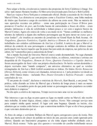 saúde e da renda.
Para salgar a ferida, circulavam os rumores das propostas de Jerry Calabrese à Image. Era
sério: tudo menos Homem-Aranha e X-Men seria terceirizado para Jim Lee e Rob Liefeld.
Stan Lee viajou a Nova York para o comunicado oficial. Desde a ascensão de Avi Arad na
Marvel Films, Lee distraíra-se com projetos como a Excelsior Comics, uma linha modesta
de títulos que ficariam a cargo do escritório da editora na costa oeste. Mas na maioria de
suas aparições recentes em público – como uma participação no Conan O’Brien para
promover O melhor do pior, um livrinho barato de curiosidades e frases de efeito – eram
atitudes intrínsecas à vida de celebridade e tinham pouco a ver com o negócio básico da
Marvel Comics. Agora ele estava de volta a seu modo rá-rá: “Vamos combinar os melhores
talentos da indústria a alguns dos melhores personagens que há para mexer no status quo e
criar lendas!”, ele irradiou ao encontro de jornalistas no Grand Hyatt da Park Avenue. Os
Vingadores, Quarteto Fantástico, Capitão América e Homem de Ferro passariam a ser
trabalhados nos estúdios californianos de Jim Lee e Liefeld. A notícia de que a Marvel ia
abdicar do controle de seus personagens e entregar contratos de milhões de dólares (mais
participação nos lucros) àqueles que há pouco haviam saído da empresa, nas palavras de um
editor, foi “catastrófico para a autoestima da firma”.
Até o mundo ficcional do Universo Marvel estava sendo desmantelado. Na saga chamada
“Massacre” [“Onslaught”], que envolveu vários títulos, os editores, roteiristas e artistas em
despedida de Os Vingadores, Homem de Ferro, Quarteto Fantástico e Capitão América
foram encarregados de fazer valer sua própria obsolescência. Os heróis seriam destruídos e
depois recriados num “mundo compacto”, um universo alternativo no qual as versões
reimaginadas de Jim Lee e Rob Liefeld assumiriam as rédeas. Os títulos Heróis Renascem
[Heroes Reborn], como viriam a ser chamados, teriam novos n. 1 pela primeira vez desde os
anos 1960. Outros títulos – incluindo Thor, Doutor Estranho e Surfista Prateado – seriam
cancelados de vez.
“É um ponto de virada”, declarou o roteirista de Marvels, Kurt Busiek, a um jornal. “Na
prática, estão dizendo ao leitor da Marvel que a história de longo prazo é mais ou menos
irrelevante. É secundária perto do que pode tornar os personagens mais populares ou render
mais dinheiro à empresa.”
No dia após a coletiva de imprensa, Trimpe escreveu mais uma vez no seu diário:
Não interessa o que eu diga ou para quem eu ligue ou mande cartas na Marvel, não recebo
mais trabalho. Já tentei lógica, ofensa, culpa e súplica. Niente. Não consegui serviço nem
para cumprir minha quota mensal. O lugar está uma bagunça. Quando eu insisto, eles
admitem que as vendas estão baixas e que a autoestima também. O que se diz à boca pequena
é que vem mais demissões por aí.
As fotos do antigo e sorridente Bullpen da Marvel agora carregavam o peso da ironia. Don
Heck, que morrera de câncer de pulmão no início do ano, passara anos sendo ignorado pela
editora. Quando um funcionário perguntou se ele tinha algum trabalho alinhado com a
Marvel, Heck rosnou: “Acha que eles querem o vovozinho do caralho trabalhando nessas
 