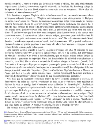 merdas de gibis?”. Marie Severin, que dedicara décadas à editora, não tinha mais trabalho
regular como colorista; seu contrato logo foi encerrado. A Fabulosa Flo Steinberg, colega de
Trimpe no Bullpen dos anos 1960, resumiu a sensação entre os veteranos: “Herb, eles não
estão nem aí. Você não entendeu?”.
John Romita e a esposa, Virginia, ainda trabalhavam na firma, mas no último ano vinham
achando o ambiente intolerável. “Virginia supervisionava umas trinta pessoas no Bullpen;
eu, umas cinco”, disse ele. “Fomos treinados por consultores sobre como mandar as pessoas
embora. Sabe aquele filme do George Clooney? A gente passou exatamente por aquilo. Foi o
período mais terrível da nossa vida, ter que demitir gente para quem tínhamos dado aumento
seis meses antes, porque estavam indo muito bem. A gente tinha que levar para uma sala e
dizer: ‘É um horror ter que dizer isto, mas a empresa está fazendo cortes e não vamos mais
contar com você’. E ver os rostos deles – nossos amigos, gente com quem trabalhávamos há
anos – eu e Virginia estávamos com medo de ir ao serviço.” Na volta do recesso de Natal,
Romita, com 64 anos – que desenhara Capitão América nos anos 1950, cujo talento levara o
Homem-Aranha ao grande público, o cocriador de Mary Jane Watson – entregou o aviso
prévio de três semanas dele e da esposa.
Uma semana depois, quando a Marvel calculou prejuízos de US$ 48 milhões no ano,
circulou o rumor de que 40% do pessoal seria cortado. Em 3 e 4 de janeiro, 275 empregados
da Marvel – incluindo Carl Potts e Bob Budiansky, que há poucos meses tinham cargos de
editor-chefe – perderam os empregos. Um a um, funcionários do editorial eram chamados a
uma sala, onde Bob Harras dava a má notícia. Um deles chegou a desmaiar. Quando Carl
Potts voltou à mesa para ligar para a esposa, passou pela porta aberta de Mark Gruenwald.
Perpetuamente altivo e animado, havia poucas semanas Gruenwald fora obrigado a informar
às equipes criativas de Os Vingadores, Quarteto Fantástico, Capitão América e Homem de
Ferro que Lee e Liefeld iriam assumir tudo. Embora Gruenwald houvesse mantido o
emprego, Potts lembrou: “Ele parecia pior do que os que tinham sido cortados.”
Nos dias que se seguiram, com meio metro de neve fechando empresas e escolas, os
funcionários de saída da Marvel retornaram às suas salas e cubículos para recolher os
detritos de anos de serviço leal. Camisetas nunca utilizadas da “Marvelução”, distribuídas
após aquela desagradável apresentação de slides, foram parar na lixeira. Mary McPherran,
que estava por lá desde que estreara como recepcionista usando shorts e sandália, um quarto
de século antes, desfez a mesa e descobriu, escondido, um bolo de envelopes antigos. Ela já
havia enviado esses envelopes da Madison 635 – onde trabalhara ao lado de Stan Lee, Herb
Trimpe, Marie Severin, John Romita – a “True Believers” de todo o mundo. “Parabéns!”,
diziam as cartas. “Este envelope contém um genuíno Troféu Cata-Piolho da Marvel Comics,
que você acaba de ganhar!” A piada, obviamente, era que o envelope ia vazio.
Ela colocou a caixa debaixo do braço e saiu da editora.
168. Quando Conway deixou a Marvel para um cargo editorial na DC, em 1975, sua história de despedida foi Surpreendente
Homem-Aranha n. 149, na qual o Peter Parker clonado enfrentava o Peter Parker real. Ficou a ambiguidade sobre quem saíra
vitorioso da luta. (N. do A.)
169. O Comics Journal citou Stewart resmungando do palco, em tom sincero: “Você fica sendo jogado de cargo em cargo,
nunca sabe qual é seu emprego e quais são suas responsabilidades...”. (N. do A.)
 