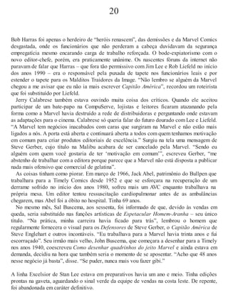 20
Bob Harras foi apenas o herdeiro de “heróis renascem”, das demissões e da Marvel Comics
desgastada, onde os funcionários que não perderam a cabeça duvidavam da segurança
empregatícia mesmo encarando carga de trabalho reforçada. O bode-expiatorismo com o
novo editor-chefe, porém, era praticamente unânime. Os nascentes fóruns da internet não
paravam de falar que Harras – que fora tão permissivo com Jim Lee e Rob Liefeld no início
dos anos 1990 – era o responsável pela puxada de tapete nos funcionários leais e por
estender o tapete para os Malditos Traidores da Image. “Não lembro se alguém da Marvel
chegou a me avisar que eu não ia mais escrever Capitão América”, recordou um roteirista
que foi substituído por Liefeld.
Jerry Calabrese também estava ouvindo muita coisa dos críticos. Quando ele aceitou
participar de um bate-papo na CompuServe, lojistas e leitores ficaram atazanando pela
forma como a Marvel havia destruído a rede de distribuidoras e perguntando onde estavam
as adaptações para o cinema. Calabrese só queria falar do futuro dourado com Lee e Liefeld.
“A Marvel tem negócios inacabados com caras que surgiram na Marvel e não estão mais
ligados a nós. A porta está aberta e continuará aberta a todos com quem tenhamos motivação
em comum para criar produtos editoriais de excelência.” Surgiu na tela uma mensagem de
Steve Gerber, cujo título na Malibu acabara de ser cancelado pela Marvel. “Sendo eu
alguém com quem você gostaria de ter ‘motivação em comum’”, escreveu Gerber, “me
abstenho de trabalhar com a editora porque parece que a Marvel não está disposta a publicar
nada mais ofensivo que comercial de gelatina”.
As coisas tinham como piorar. Em março de 1966, Jack Abel, patrimônio do Bullpen que
trabalhara para a Timely Comics desde 1952 e que se esforçara na recuperação de um
derrame sofrido no início dos anos 1980, sofreu mais um AVC enquanto trabalhava na
própria mesa. Um editor tentou ressuscitação cardiopulmonar antes de as ambulâncias
chegarem, mas Abel foi a óbito no hospital. Tinha 69 anos.
No mesmo mês, Sal Buscema, aos sessenta, foi informado de que, devido às vendas em
queda, seria substituído nas funções artísticas de Espetacular Homem-Aranha – seu único
título. “Na prática, minha carreira havia ficado para trás”, lembrou o homem que
regularmente fornecera o visual para os Defensores de Steve Gerber, o Capitão América de
Steve Englehart e outros incontáveis. “Eu trabalhava para a Marvel havia trinta anos e fui
escorraçado”. Seu irmão mais velho, John Buscema, que começara a desenhar para a Timely
nos anos 1940, coescreveu Como desenhar quadrinhos do jeito Marvel e ainda estava em
demanda, decidiu na hora que também seria o momento de se aposentar. “Acho que 48 anos
nesse negócio já basta”, disse. “Se puder, nunca mais vou fazer gibi.”
A linha Excelsior de Stan Lee estava em preparativos havia um ano e meio. Tinha edições
prontas na gaveta, aguardando o sinal verde da equipe de vendas na costa leste. De repente,
foi abandonada em caráter definitivo.
 