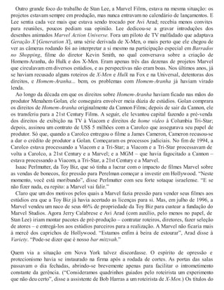 Outro grande foco do trabalho de Stan Lee, a Marvel Films, estava na mesma situação: os
projetos estavam sempre em produção, mas nunca entravam no calendário de lançamentos. E
Lee sentia cada vez mais que estava sendo trocado por Avi Arad; recebia menos convites
para reuniões, poucos pediam sua opinião. Lee dedicou-se a gravar introduções dos
desenhos animados Marvel Action Universe. Fora um piloto de TV malfadado que adaptava
Geração X [Generation X], uma série derivada de X-Men, o mais perto que ele chegou de
ver as câmeras rodando foi ao interpretar a si mesmo na participação especial em Barrados
no Shopping, filme do diretor Kevin Smith, no qual conversava sobre a criação de
Homem-Aranha, do Hulk e dos X-Men. Eram apenas três das dezenas de projetos Marvel
que circulavam em diversos estúdios, e as perspectivas não eram boas. Nos últimos anos, já
se haviam recusado alguns roteiros de X-Men e Hulk na Fox e na Universal, detentoras dos
direitos, e Homem-Aranha... bem, os problemas com Homem-Aranha já haviam virado
lenda.
Ao longo da década em que os direitos sobre Homem-Aranha haviam ficado nas mãos do
produtor Menahem Golan, ele conseguira envolver meia dúzia de estúdios. Golan comprara
os direitos de Homem-Aranha originalmente da Cannon Films; depois de sair da Cannon, ele
os transferiu para a 21st Century Films. A seguir, ele levantou capital fazendo a pré-venda
dos direitos de exibição na TV à Viacom e direitos de home video à Columbia Tri-Star;
depois, assinou um contrato de US$ 5 milhões com a Carolco que assegurava seu papel de
produtor. Só que, quando a Carolco entregou o filme a James Cameron, Cameron recusou-se
a dar o crédito de produtor a Golan. Começaram os processos judiciais. No fim de 1994, a
Carolco estava processando a Viacom e a Tri-Star; a Viacom e a Tri-Star processavam de
volta a Carolco, a 21st Century e a Marvel; e a MGM – que havia fagocitado a Cannon –
estava processando a Viacom, a Tri-Star, a 21st Century e a Marvel.
Isaac Perlmutter, da Toy Biz, que só tinha a lucrar com o impacto de filmes Marvel sobre
as vendas de bonecos, fez pressão para Perelman começar a investir em Hollywood. “Neste
momento, você está moribundo”, disse Perlmutter com seu forte sotaque israelense. “E se
não fizer nada, eu repito: a Marvel vai falir.”
Claro que um dos motivos pelos quais a Marvel fazia pressão para vender seus filmes aos
estúdios era que a Toy Biz já havia acertado as licenças para si. Mas, em julho de 1996, a
Marvel vendeu um naco de seus 46% de propriedade da Toy Biz para custear a fundação do
Marvel Studios. Agora Jerry Calabrese e Avi Arad (com auxílio, pelo menos no papel, de
Stan Lee) iriam montar pacotes de pré-produção – contratar roteiros, diretores, fazer seleção
de atores – e entregá-los aos estúdios parceiros para a realização. A Marvel não ficaria mais
à mercê dos caprichos de Hollywood. “Estamos enfim à beira de estourar”, Arad disse à
Variety. “Pode-se dizer que é nosso bar mitzvah.”
Quem via a situação em Nova York talvez discordasse. O espírito de opressão e
protecionismo havia se instaurado na firma após a rodada de cortes. As portas das salas
passavam o dia fechadas, abrindo-se brevemente apenas para facilitar o intrometimento
constante da gerência. (“Consideramos quadrinhos guiados pelo roteirista um experimento
que não deu certo”, disse a assistente de Bob Harras a um roteirista de X-Men.) Os títulos do
 