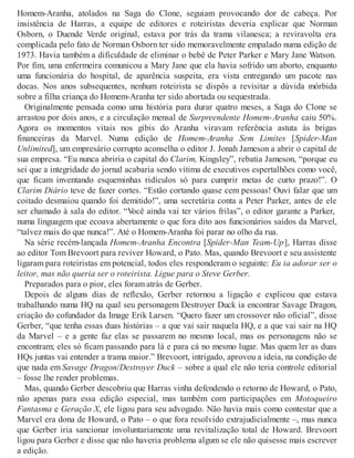 Homem-Aranha, atolados na Saga do Clone, seguiam provocando dor de cabeça. Por
insistência de Harras, a equipe de editores e roteiristas deveria explicar que Norman
Osborn, o Duende Verde original, estava por trás da trama vilanesca; a reviravolta era
complicada pelo fato de Norman Osborn ter sido memoravelmente empalado numa edição de
1973. Havia também a dificuldade de eliminar o bebê de Peter Parker e Mary Jane Watson.
Por fim, uma enfermeira comunicou a Mary Jane que ela havia sofrido um aborto, enquanto
uma funcionária do hospital, de aparência suspeita, era vista entregando um pacote nas
docas. Nos anos subsequentes, nenhum roteirista se dispôs a revisitar a dúvida mórbida
sobre a filha criança do Homem-Aranha ter sido abortada ou sequestrada.
Originalmente pensada como uma história para durar quatro meses, a Saga do Clone se
arrastou por dois anos, e a circulação mensal de Surpreendente Homem-Aranha caiu 50%.
Agora os momentos vitais nos gibis do Aranha viravam referência astuta às brigas
financeiras da Marvel. Numa edição de Homem-Aranha Sem Limites [Spider-Man
Unlimited], um empresário corrupto aconselha o editor J. Jonah Jameson a abrir o capital de
sua empresa. “Eu nunca abriria o capital do Clarim, Kingsley”, rebatia Jameson, “porque eu
sei que a integridade do jornal acabaria sendo vítima de executivos espertalhões como você,
que ficam inventando esqueminhas ridículos só para cumprir metas de curto prazo!”. O
Clarim Diário teve de fazer cortes. “Estão cortando quase cem pessoas! Ouvi falar que um
coitado desmaiou quando foi demitido!”, uma secretária conta a Peter Parker, antes de ele
ser chamado à sala do editor. “Você ainda vai ter vários frilas”, o editor garante a Parker,
numa linguagem que ecoava abertamente o que fora dito aos funcionários saídos da Marvel,
“talvez mais do que nunca!”. Até o Homem-Aranha foi parar no olho da rua.
Na série recém-lançada Homem-Aranha Encontra [Spider-Man Team-Up], Harras disse
ao editor Tom Brevoort para reviver Howard, o Pato. Mas, quando Brevoort e seu assistente
ligaram para roteiristas em potencial, todos eles responderam o seguinte: Eu ia adorar ser o
leitor, mas não queria ser o roteirista. Ligue para o Steve Gerber.
Preparados para o pior, eles foram atrás de Gerber.
Depois de alguns dias de reflexão, Gerber retornou a ligação e explicou que estava
trabalhando numa HQ na qual seu personagem Destroyer Duck ia encontrar Savage Dragon,
criação do cofundador da Image Erik Larsen. “Quero fazer um crossover não oficial”, disse
Gerber, “que tenha essas duas histórias – a que vai sair naquela HQ, e a que vai sair na HQ
da Marvel – e a gente faz elas se passarem no mesmo local, mas os personagens não se
encontram; eles só ficam passando para lá e para cá no mesmo lugar. Mas quem ler as duas
HQs juntas vai entender a trama maior.” Brevoort, intrigado, aprovou a ideia, na condição de
que nada em Savage Dragon/Destroyer Duck – sobre a qual ele não teria controle editorial
– fosse lhe render problemas.
Mas, quando Gerber descobriu que Harras vinha defendendo o retorno de Howard, o Pato,
não apenas para essa edição especial, mas também com participações em Motoqueiro
Fantasma e Geração X, ele ligou para seu advogado. Não havia mais como contestar que a
Marvel era dona de Howard, o Pato – o que fora resolvido extrajudicialmente –, mas nunca
que Gerber iria sancionar involuntariamente uma revitalização total de Howard. Brevoort
ligou para Gerber e disse que não haveria problema algum se ele não quisesse mais escrever
a edição.
 