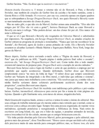 Gerber hesitou. “Não. Eu disse que ia escrever e vou escrever.”
Homem-Aranha Encontra n. 5 trouxe o retorno não só de Howard, o Pato, e Beverly
Switzler, mas também de criações do Gerber fora da casinha e há muito sumidas, como a
Garota Rim e o Elfo Armado. O crossover, por sua vez, consistia apenas em alguns quadros
que se sobrepunham a Savage Dragon/Destroyer Duck, nos quais Howard e Beverly veem-
se num tumultuado encontro de clones de patos.
Mas no outro gibi, o que não era da Marvel, Gerber armou uma armadilha. “Eles não têm
amigos por lá! Eles vão vir com a gente!”, berrava Destroyer Duck ao catar Howard e
Beverly em meio à refrega. “Mas podem deixar: um dos clones foi por ali. Eles nunca vão
notar a diferença!”
O que se vê é que Howard e Beverly são resgatados do Universo Marvel e substituídos
por impostores. Na sequência, em Savage Dragon/Destroyer Duck, as amadas criações de
Gerber entram no programa de proteção a testemunhas. “Nunca que iam me reconhecer lá na
fazenda”, diz Howard, agora de óculos e penas pintadas de verde. Ele e Beverly Switzler
assumem as alcunhas Leonard e Rhoda Martini e fogem para Buffalo, Nova York, longe das
garras da Marvel.
Meses depois, Gerber estava enviando e-mails sobre a “Página da morte de Howard, o
Pato” que ele publicara na AOL. “Aquela página é minha palavra final sobre o assunto”,
escreveu ele, “até Savage Dragon/Destroyer Duck sair. Como tenho dito a todo mundo:
existem mil maneiras de preparar pato. Dragon/Duck será o exemplo de um dos métodos.”
Brevoort ficou furioso com o logro de Gerber e certo de que perderia o emprego por ter
permitido que aquilo acontecesse. Quando defrontado, Gerber disse que Brevoort
simplesmente estava “no meio da linha de fogo.” O editor disse que sempre considerara
Gerber um “baluarte da integridade e da fibra moral, o indivíduo que enfrenta o sistema”,
mas jurou que nunca mais trabalharia com o roteirista. “Ele resolveu que eu, a minha vida e a
minha família seríamos danos colaterais perfeitamente aceitáveis diante dos seus
propósitos”, concluiu Brevoort anos depois.
Savage Dragon/Destroyer Duck foi recebida com indiferença pelo público e pré-vendas
baixas. Gerber, inconsolável, ofereceu-se para enviar por fax a trama de vinte páginas aos
lojistas. Quando o gibi finalmente saiu, com meses de atraso, ninguém deu bola.
Mark Gruenwald respirou fundo, armou o sorriso e tentou levantar o ânimo do editorial. Mas
seus colegas de trabalho notaram que ele mesmo andava mais retraído que o normal, como se
estivesse com a cabeça em outro lugar. Sempre fora uma pessoa organizada; de repente virou
melindroso, ajeitando prateleiras e reorganizando a biblioteca da firma. Num retiro de
escritores em Long Island, ele, que era o líder da equipe, o perpétuo animador de torcida,
estava irreconhecível de tão calado, mesmo que os amigos brincassem com ele.
“Ele tinha paixão absoluta pelo Universo Marvel, pelos personagens e pelo editorial, mas
gostava mais das pessoas”, disse Tom Brevoort. “Houve casos em que um título sob a alçada
dele precisava muito de uma mexida para conseguir público; mas, se fizesse isso, ele teria
 