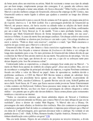 de botar porta afora um roteirista ou artista. Mark foi resistente a tomar esse tipo de atitude
por um bom tempo, simplesmente porque não conseguia. E aí, quando não sobrava mais
escolha e era obrigado a tomar uma atitude, ele ficava obcecado.” Mike Carlin, ex-editor da
Marvel e um dos melhores amigos de Gruenwald, ofereceu-lhe emprego na DC Comics, mas
Gruenwald sentia-se muito ligado à editora que ajudara a construir ao longo dos últimos
vinte anos.
Antes de Gruenwald ir para a casa de fim de semana em 9 de agosto, ele pegou uma prévia
de Capitão América n. 1 de Rob Liefeld. Era o personagem preferido de Gruenwald na
Marvel; até poucos meses, ele havia escrito ou editado todas as edições do herói desde
1982. Na segunda-feira de manhã, começaram a se espalhar rumores pela firma, confirmados
por um e-mail de Terry Stewart às 11 da manhã. “Com a mais profunda lástima, venho
informar que Mark Gruenwald faleceu de forma inesperada esta manhã, em sua casa”,
iniciava o bilhete. A causa da morte fora um ataque cardíaco. Um choque coletivo atravessou
o prédio e via telefone se alastrou por freelancers em todo o país. Um colega desabou ao
ouvir a notícia. “Pode-se dizer sem reservas”, concluía o e-mail, “que Mark encarnava o
espírito do que cremos que a Marvel é e deveria ser”.
Gruenwald tinha 43 anos, não fumava e fazia exercícios regularmente. Mas ao longo do
último ano ele fora forçado a remover dezenas de freelancers de títulos e ver colegas de
longa data mandados para a rua. Os mais próximos de Gruenwald não tinham dúvida de que
o esfarelar da Marvel fora um dos motivos da sua morte. Nas palavras de um amigo, “ele era
muito ligado a esse lugar, que deixou de ser o que era, e que ele se esforçara tanto para
deixar daquele jeito. Isso lhe arrancou a alma”.
Contrariando todas as expectativas, a situação conseguiu ficar ainda pior na Marvel – “a
morte do Mark ficou apenas de símbolo do colapso geral”, disse um ex-editor. Mas, em vez
de reconhecer o esmigalhar da principal atividade da empresa, o regime Perelman continuou
focado em inflar o valor da Marvel no papel. Antes de aposentar-se, também devido a
problemas cardíacos, o CEO da Marvel Bill Bevins tomou a atitude de substituir Jerry
Calabrese, que era presidente havia apenas um ano. David Schreff, ex-presidente de
marketing da NBA, sucedeu Calabrese. E, quando Bevins saiu de cena, Schreff ganhou um
novo chefe: Scott Sassa, de 37 anos, que fizera sucesso ainda jovem na Turner Entertainment
e tinha contatos em Hollywood. Embora Sassa passasse mais tempo na sede da Marvel do
que o prepotente Bevins, seu foco era fazer os personagens da editora chegarem a outras
mídias – era patente que os gibis não davam dinheiro. Sassa armou planos para restaurantes
temáticos e iniciativas na internet.
“Todos os executivos externos que foram admitidos depois de Stewart e Calabrese
achavam que estavam entrando na Disney, que a marca Marvel era mais ubíqua do que era na
realidade”, disse o diretor de vendas Matt Ragone. “A Marvel não era a Disney. Os
personagens são mais afiados; as histórias têm violência. Mas eles contaram os personagens
e mudaram o parágrafo final de todos os comunicados à imprensa para reforçar que a Marvel
era dona de 2 mil personagens, pois queriam alavancar todo o catálogo. Na verdade só um
punhado desses 2 mil – Hulk, X-Men, Homem-Aranha, Capitão América, Homem de Ferro –
tinham identificação com o público em geral.”170
Mas era tarde demais. Depois de um relatório de prejuízo no terceiro trimestre, a dívida
 