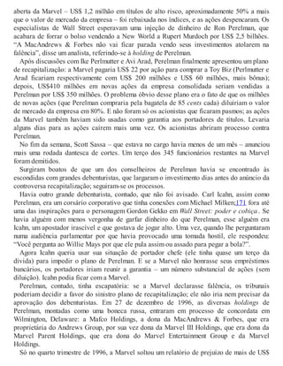 aberta da Marvel – US$ 1,2 milhão em títulos de alto risco, aproximadamente 50% a mais
que o valor de mercado da empresa – foi rebaixada nos índices, e as ações despencaram. Os
especialistas de Wall Street esperavam uma injeção de dinheiro de Ron Perelman, que
acabara de forrar o bolso vendendo a New World a Rupert Murdoch por US$ 2,5 bilhões.
“A MacAndrews & Forbes não vai ficar parada vendo seus investimentos atolarem na
falência”, disse um analista, referindo-se à holding de Perelman.
Após discussões com Ike Perlmutter e Avi Arad, Perelman finalmente apresentou um plano
de recapitalização: a Marvel pagaria US$ 22 por ação para comprar a Toy Biz (Perlmutter e
Arad ficariam respectivamente com US$ 200 milhões e US$ 60 milhões, mais bônus);
depois, US$410 milhões em novas ações da empresa consolidada seriam vendidas a
Perelman por US$ 350 milhões. O problema óbvio desse plano era o fato de que os milhões
de novas ações (que Perelman compraria pela bagatela de 85 cents cada) diluiriam o valor
de mercado da empresa em 80%. E não foram só os acionistas que ficaram pasmos; as ações
da Marvel também haviam sido usadas como garantia aos portadores de títulos. Levaria
alguns dias para as ações caírem mais uma vez. Os acionistas abriram processo contra
Perelman.
No fim da semana, Scott Sassa – que estava no cargo havia menos de um mês – anunciou
mais uma rodada dantesca de cortes. Um terço dos 345 funcionários restantes na Marvel
foram demitidos.
Surgiram boatos de que um dos conselheiros de Perelman havia se encontrado às
escondidas com grandes debenturistas, que largaram o investimento dias antes do anúncio da
controversa recapitalização; seguiram-se os processos.
Havia outro grande debenturista, contudo, que não foi avisado. Carl Icahn, assim como
Perelman, era um corsário corporativo que tinha conexões com Michael Milken;171 fora até
uma das inspirações para o personagem Gordon Gekko em Wall Street: poder e cobiça . Se
havia alguém com menos vergonha de garfar dinheiro do que Perelman, esse alguém era
Icahn, um apostador irascível e que gostava de jogar alto. Uma vez, quando lhe perguntaram
numa audiência parlamentar por que havia provocado uma tomada hostil, ele respondeu:
“Você pergunta ao Willie Mays por que ele pula assim ou assado para pegar a bola?”.
Agora Icahn queria usar sua situação de portador chefe (ele tinha quase um terço da
dívida) para impedir o plano de Perelman. E se a Marvel não honrasse seus empréstimos
bancários, os portadores iriam reunir a garantia – um número substancial de ações (sem
diluição). Icahn podia ficar com a Marvel.
Perelman, contudo, tinha escapatória: se a Marvel declarasse falência, os tribunais
poderiam decidir a favor do sinistro plano de recapitalização; ele não iria nem precisar da
aprovação dos debenturistas. Em 27 de dezembro de 1996, as diversas holdings de
Perelman, montadas como uma boneca russa, entraram em processo de concordata em
Wilmington, Delaware: a Mafco Holdings, a dona da MacAndrews & Forbes, que era
proprietária do Andrews Group, por sua vez dona da Marvel III Holdings, que era dona da
Marvel Parent Holdings, que era dona do Marvel Entertainment Group e da Marvel
Holdings.
Só no quarto trimestre de 1996, a Marvel soltou um relatório de prejuízo de mais de US$
 
