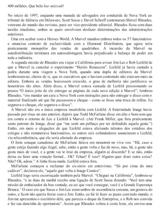 400 milhões. Que belo bar mitzvah!
No início de 1997, enquanto uma manada de advogados era conduzida de Nova York ao
tribunal de falência em Delaware, Scott Sassa e David Schreff contrataram Shirrel Rhoades,
veterano do mundo das revistas, para ser vice-presidente editorial. Rhoades ficou com duas
tarefas imediatas, ambas as quais envolviam desfazer determinações das administrações
anteriores.
Uma era acabar com a Heroes World. A Marvel mandou embora todos os 57 funcionários
e anunciou contrato de exclusividade com a Diamond Distribution, que agora teria
praticamente monopólio das vendas de quadrinhos. A incursão da Marvel na
autodistribuição terminara em autossabotagem; havia prejudicado a balança de poder em
toda a indústria.
A segunda missão de Rhoades era viajar à Califórnia para avisar Jim Lee e Rob Liefeld de
que a Marvel ia cancelar o experimento “Heróis Renascem”. Liefeld já havia cantado a
pedra durante uma viagem a Nova York, quando uma dupla de editores da Marvel
lembraram-no, cheios de si, que os executivos que o haviam contratado não estavam mais na
editora. Embora as vendas houvessem crescido, o grau de melhoria não justificava os
honorários tão altos. Além disso, a Marvel estava cansada de Liefeld pressionando os
prazos.“O único jeito de ele entregar as páginas de cada nova edição à Marvel”, lembrou
Rhoades, “era mandar um cara a Nova York com instruções para não entregar o disco com o
material finalizado até que lhe passassem o cheque – como se fosse uma troca de reféns. Eu
segurava o cheque, ele segurava o disco”.
A Marvel não era a única empresa insatisfeita com Liefeld. A fraternidade Image havia
passado por rixas no ano anterior, depois que Todd McFarlane disse em alto e bom som que
era contra o retorno de Lee e Liefeld à Marvel. (Até Frank Miller, que fora praticamente
santo patrono da Image, disse que “me senti um palhaço por ter defendido aquela gente.”)
Então, em meio a alegações de que Liefeld estava aliciando talentos dos estúdios dos
colegas e não remunerava funcionários, os outros seis cofundadores anunciaram a Liefeld,
via teleconferência, que ele seria afastado da empresa.
O forte sotaque canadense de McFarlane falava em monotom no viva voz. “Hã, caso a
gente esteja fazendo algo ilegal, sabe, então a gente volta e faz de novo, mas, hã, a gente não
gosta mais de você, e a gente vai te tirar da empresa, alguém aí discorda? E se não, então
deixa eu fazer uma votação formal... Ok? Tchau? É isso? Alguém quer dizer outra coisa?
Não? Ok, adeus.” A linha ficou muda. Liefeld estava fora.
McFarlane começou a reclamar do ex-sócio em entrevistas. “Só por cima do meu
cadáver”, declarou ele, “aquele guri volta à Image Comics”.
Liefeld logo seria escorraçado também pela Marvel. “Cheguei na Califórnia”, lembrou-se
Rhoades, “e às duas da manhã recebo uma ligação de Scott Sassa dizendo: ‘Você tem uma
missão de embaixador da boa vontade, eu sei que você consegue, você é a Grande Esperança
Branca.’ O caso era que Sassa e Jim Lee eram ambos de ascendência coreana, um gostava do
outro, e Scott não queria ferrar com o Jim. Então, eu fui lá fazer as pazes com todo mundo, o
Jim me apresentou o escritório dele, que parecia o deque da Enterprise, e o Rob nos convida
e faz sua dancinha de oportunista”. Assim que Rhoades voltou à costa leste, ele enviou uma
 