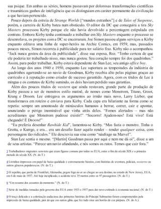 sua psique. Em ambas as séries, homens passavam por dolorosas transformações científicas
e traumáticos ganhos de inteligência que os distinguiam em caráter permanente da civilização
a que haviam pertencido.
Pouco depois da estreia de Strange Worlds [“mundos estranhos”] e de Tales of Suspense,
porém, a carreira de Kirby bateu num obstáculo. O editor da DC que conseguira a tira Sky
Masters processou Kirby porque ele não havia devolvido a percentagem estipulada em
contrato. Embora Kirby tenha continuado a trabalhar em Sky Masters enquanto o processo se
desenrolava, os projetos com a DC se encerraram. Joe Simon passou alguns serviços a Kirby
enquanto editava uma linha de super-heróis na Archie Comics, em 1959, mas, passados
poucos meses, Simon recorreu à publicidade para ter salário fixo. Kirby não o acompanhou.
“Jack nunca gostou da área da publicidade”, disse sua esposa, Roz. “Tenho certeza de que
ele poderia ter trabalhado nisso, mas nunca gostou. Seu coração sempre foi dos quadrinhos.”
Assim, para poder trabalhar, Kirby estava dependente de Stan Lee, seu antigo office boy.
Ao longo dos anos 1940 e 1950, enquanto Lee suportara as tempestades da indústria de
quadrinhos agarrando-se ao navio de Goodman, Kirby recebia alto pelas páginas graças ao
currículo e à reputação como criador de sucesso garantido. Agora, com os títulos de Lee à
míngua e os contatos de Kirby sumindo, os dois haviam perdido suas garantias.
Além dos poucos títulos de western que ainda restavam, grande parte da produção de
Kirby passou a ser de monstros estilo matinê, de nomes como Monstrom, Titano, Groot,
Krang e Droom. Lee entregava os argumentos ao irmão mais novo, Larry Lieber, que
transformava em roteiro e enviava para Kirby. Cada capa era hilariante na forma como se
repetia: sempre um amontoado de minúsculos humanos a berrar, correr, cair e apontar,
anunciando o perigo inominável que vinha atrás deles. “Fomos alertados – mas não
acreditamos que Monstrom pudesse existir!” “Socorro! Ajudem-nos! Está vivo! Está
chegando! É DROOM!”
“Eu preferia desenhar Rawhide Kid”, lamentou-se Kirby. “Mas fazia o monstro. Tinha o
Grottu, o Kurrgo, e era... era um desafio fazer aquilo render – render qualquer coisa, com
personagens tão ridículos.” Ele descrevia sua sina como “náufrago na Marvel”.
Stan Lee sentia o mesmo. “[Martin] Goodman passa por aqui e nem me dá oi”, disse a um
de seus artistas. “Parece um navio afundando, e nós somos os ratos. Temos que cair fora.”
3 Trabalhadores migrantes sem-teto que eram figuras comuns por todos os EUA, entre o fim do século XIX e a primeira
metade do século XX. (N. do T.)
4 Livrinhos impressos em papel de baixa qualidade e extremamente baratos, com histórias de aventura, policiais, westerns ou
outros gêneros popularescos. (N. do T.)
5 O zepelim, que partiu de Frankfurt, Alemanha, pegou fogo no ar ao chegar ao seu destino, no estado de New Jersey, EUA,
em 6 de maio de 1937. Até hoje inexplicado, o acidente teve 35 mortos entre os 97 passageiros. (N. do T.)
6 “Um resumo dos assuntos do momento.” (N. do T.)
7 Série de medidas tomadas pelo governo dos EUA entre 1933 e 1937 para dar novo estímulo à economia nacional. (N. do T.)
8 O traço delicado e a colorização audaciosa das primeiras histórias do Príncipe Submarino foram comprometidos pela
impressão de baixa qualidade, pior do que em outros gibis, que fez tudo virar um borrão de cor púrpura. (N. do A.)
 