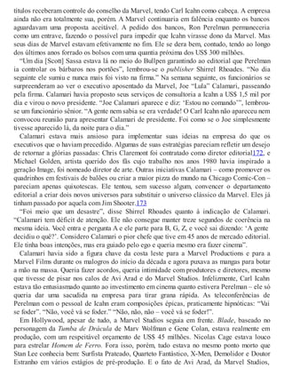 títulos receberam controle do conselho da Marvel, tendo Carl Icahn como cabeça. A empresa
ainda não era totalmente sua, porém. A Marvel continuaria em falência enquanto os bancos
aguardavam uma proposta aceitável. A pedido dos bancos, Ron Perelman permaneceria
como um entrave, fazendo o possível para impedir que Icahn virasse dono da Marvel. Mas
seus dias de Marvel estavam efetivamente no fim. Ele se dera bem, contudo, tendo ao longo
dos últimos anos forrado os bolsos com uma quantia próxima dos US$ 300 milhões.
“Um dia [Scott] Sassa estava lá no meio do Bullpen garantindo ao editorial que Perelman
ia controlar os bárbaros nos portões”, lembrou-se o publisher Shirrel Rhoades. “No dia
seguinte ele sumiu e nunca mais foi visto na firma.” Na semana seguinte, os funcionários se
surpreenderam ao ver o executivo aposentado da Marvel, Joe “Lula” Calamari, passeando
pela firma. Calamari havia proposto seus serviços de consultoria a Icahn a US$ 1,5 mil por
dia e virou o novo presidente. “Joe Calamari aparece e diz: ‘Estou no comando’”, lembrou-
se um funcionário sênior. “A gente nem sabia se era verdade! O Carl Icahn não apareceu nem
convocou reunião para apresentar Calamari de presidente. Foi como se o Joe simplesmente
tivesse aparecido lá, da noite para o dia.”
Calamari estava mais ansioso para implementar suas ideias na empresa do que os
executivos que o haviam precedido. Algumas de suas estratégias pareciam refletir um desejo
de retornar a glórias passadas: Chris Claremont foi contratado como diretor editorial172, e
Michael Golden, artista querido dos fãs cujo trabalho nos anos 1980 havia inspirado a
geração Image, foi nomeado diretor de arte. Outras iniciativas Calamari – como promover os
quadrinhos em festivais de balões ou criar a maior pizza do mundo na Chicago Comic-Con –
pareciam apenas quixotescas. Ele tentou, sem sucesso algum, convencer o departamento
editorial a criar dois novos universos para substituir o universo clássico da Marvel. Eles já
tinham passado por aquela com Jim Shooter.173
“Foi meio que um desastre”, disse Shirrel Rhoades quanto à indicação de Calamari.
“Calamari tem déficit de atenção. Ele não consegue manter treze segundos de coerência na
mesma ideia. Você entra e pergunta A e ele parte para B, G, Z, e você sai dizendo: ‘A gente
decidiu o quê?’. Considero Calamari o pior chefe que tive em 45 anos de mercado editorial.
Ele tinha boas intenções, mas era guiado pelo ego e queria mesmo era fazer cinema”.
Calamari havia sido a figura chave da costa leste para a Marvel Productions e para a
Marvel Films durante os malogros do início da década e agora puxava as mangas para botar
a mão na massa. Queria fazer acordos, queria intimidade com produtores e diretores, mesmo
que tivesse de pisar nos calos de Avi Arad e do Marvel Studios. Infelizmente, Carl Icahn
estava tão entusiasmado quanto ao investimento em cinema quanto estivera Perelman – ele só
queria dar uma sacudida na empresa para tirar grana rápida. As teleconferências de
Perelman com o pessoal de Icahn eram composições épicas, praticamente hipnóticas: “Vai
se foder”. “Não, você vá se foder.” “Não, não, não – você vá se foder!”.
Em Hollywood, apesar de tudo, a Marvel Studios seguia em frente. Blade, baseado no
personagem da Tumba de Drácula de Marv Wolfman e Gene Colan, estava realmente em
produção, com um respeitável orçamento de US$ 45 milhões. Nicolas Cage estava louco
para estrelar Homem de Ferro. Fora isso, porém, tudo estava no mesmo ponto morto que
Stan Lee conhecia bem: Surfista Prateado, Quarteto Fantástico, X-Men, Demolidor e Doutor
Estranho em vários estágios de pré-produção. E o fato de Avi Arad, da Marvel Studios,
 